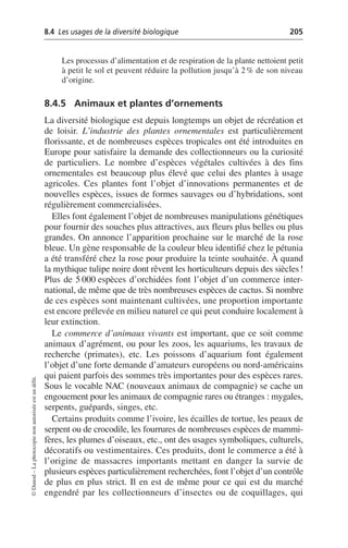8.4 Les usages de la diversité biologique 205
©
Dunod
–
La
photocopie
non
autorisée
est
un
délit.
Les processus d’alimentation et de respiration de la plante nettoient petit
à petit le sol et peuvent réduire la pollution jusqu’à 2% de son niveau
d’origine.
8.4.5 Animaux et plantes d’ornements
La diversité biologique est depuis longtemps un objet de récréation et
de loisir. L’industrie des plantes ornementales est particulièrement
florissante, et de nombreuses espèces tropicales ont été introduites en
Europe pour satisfaire la demande des collectionneurs ou la curiosité
de particuliers. Le nombre d’espèces végétales cultivées à des fins
ornementales est beaucoup plus élevé que celui des plantes à usage
agricoles. Ces plantes font l’objet d’innovations permanentes et de
nouvelles espèces, issues de formes sauvages ou d’hybridations, sont
régulièrement commercialisées.
Elles font également l’objet de nombreuses manipulations génétiques
pour fournir des souches plus attractives, aux fleurs plus belles ou plus
grandes. On annonce l’apparition prochaine sur le marché de la rose
bleue. Un gène responsable de la couleur bleu identifié chez le pétunia
a été transféré chez la rose pour produire la teinte souhaitée. À quand
la mythique tulipe noire dont rêvent les horticulteurs depuis des siècles!
Plus de 5 000 espèces d’orchidées font l’objet d’un commerce inter-
national, de même que de très nombreuses espèces de cactus. Si nombre
de ces espèces sont maintenant cultivées, une proportion importante
est encore prélevée en milieu naturel ce qui peut conduire localement à
leur extinction.
Le commerce d’animaux vivants est important, que ce soit comme
animaux d’agrément, ou pour les zoos, les aquariums, les travaux de
recherche (primates), etc. Les poissons d’aquarium font également
l’objet d’une forte demande d’amateurs européens ou nord-américains
qui paient parfois des sommes très importantes pour des espèces rares.
Sous le vocable NAC (nouveaux animaux de compagnie) se cache un
engouement pour les animaux de compagnie rares ou étranges: mygales,
serpents, guépards, singes, etc.
Certains produits comme l’ivoire, les écailles de tortue, les peaux de
serpent ou de crocodile, les fourrures de nombreuses espèces de mammi-
fères, les plumes d’oiseaux, etc., ont des usages symboliques, culturels,
décoratifs ou vestimentaires. Ces produits, dont le commerce a été à
l’origine de massacres importants mettant en danger la survie de
plusieurs espèces particulièrement recherchées, font l’objet d’un contrôle
de plus en plus strict. Il en est de même pour ce qui est du marché
engendré par les collectionneurs d’insectes ou de coquillages, qui
 
