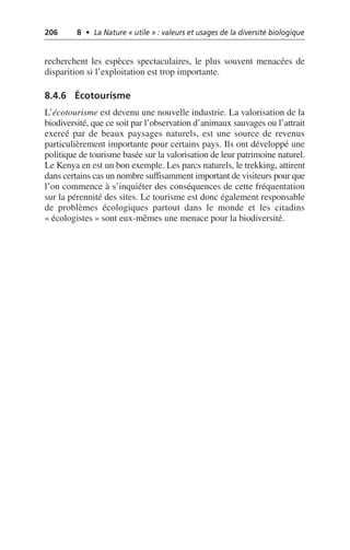 206 8 • La Nature « utile » : valeurs et usages de la diversité biologique
recherchent les espèces spectaculaires, le plus souvent menacées de
disparition si l’exploitation est trop importante.
8.4.6 Écotourisme
L’écotourisme est devenu une nouvelle industrie. La valorisation de la
biodiversité, que ce soit par l’observation d’animaux sauvages ou l’attrait
exercé par de beaux paysages naturels, est une source de revenus
particulièrement importante pour certains pays. Ils ont développé une
politique de tourisme basée sur la valorisation de leur patrimoine naturel.
Le Kenya en est un bon exemple. Les parcs naturels, le trekking, attirent
dans certains cas un nombre suffisamment important de visiteurs pour que
l’on commence à s’inquiéter des conséquences de cette fréquentation
sur la pérennité des sites. Le tourisme est donc également responsable
de problèmes écologiques partout dans le monde et les citadins
«écologistes» sont eux-mêmes une menace pour la biodiversité.
 