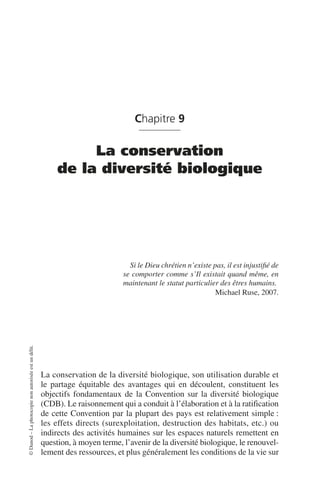 ©
Dunod
–
La
photocopie
non
autorisée
est
un
délit.
Chapitre 9
La conservation
de la diversité biologique
Si le Dieu chrétien n’existe pas, il est injustifié de
se comporter comme s’Il existait quand même, en
maintenant le statut particulier des êtres humains.
Michael Ruse, 2007.
La conservation de la diversité biologique, son utilisation durable et
le partage équitable des avantages qui en découlent, constituent les
objectifs fondamentaux de la Convention sur la diversité biologique
(CDB). Le raisonnement qui a conduit à l’élaboration et à la ratification
de cette Convention par la plupart des pays est relativement simple:
les effets directs (surexploitation, destruction des habitats, etc.) ou
indirects des activités humaines sur les espaces naturels remettent en
question, à moyen terme, l’avenir de la diversité biologique, le renouvel-
lement des ressources, et plus généralement les conditions de la vie sur
 