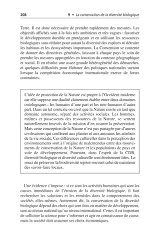 208 9 • La conservation de la diversité biologique
Terre. Il est donc nécessaire de prendre rapidement des mesures. Les
objectifs affichés sont à la fois très ambitieux et très vagues: favoriser
le développement durable en protégeant et en utilisant les ressources
biologiques sans réduire pour autant la diversité des espèces ni détruire
les habitats et les écosystèmes importants. La Convention se contente
de donner des directives générales, laissant à chaque pays le soin de
prendre les mesures appropriées en fonction du contexte géographique
et social. Il en résulte une assez grande hétérogénéité des démarches,
et quelques difficultés pour élaborer des politiques nationales surtout
lorsque la compétition économique internationale exerce de fortes
contraintes.
Une évidence s’impose: si ce sont les activités humaines qui sont les
causes immédiates de l’érosion de la diversité biologique, il faut
rechercher les solutions et les remèdes dans le comportement des
sociétés elles-mêmes. Autrement dit, la conservation de la diversité
biologique dépend des choix qui sont faits en matière de développement,
tant au niveau national qu’au niveau international. Certes il est important
de solliciter la science pour s’informer et agir en connaissance de cause,
mais la société doit assumer ses choix économiques.
L’idée de protection de la Nature est propre à l’Occident moderne
car elle suppose une dualité clairement établie entre deux domaines
ontologiques: les humains d’une part et les non-humains d’autre
part. Dans un tel contexte on croit que la Nature existe en tant que
domaine autonome, séparé des activités sociales. Les hommes,
maîtres et possesseurs des ressources de la Nature, se sentent
naturellement investis de la mission d’en assurer la préservation.
Mais cette conception de la Nature n’est pas partagée par d’autres
civilisations qui confèrent aux plantes et aux animaux les attributs
de la vie sociale, Ces différences culturelles dans la perception des
environnements sont à l’origine de malentendus entre des mouve-
ments de conservation de la Nature et les populations de pays en
voie de développement. Pourtant, dans l’esprit de la CDB,
diversité biologique et diversité culturelle sont étroitement liées. Le
souci de préserver la biodiversité rejoint souvent celui de maintenir
des savoir-faire locaux.
 