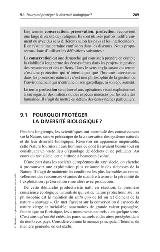 9.1 Pourquoi protéger la diversité biologique? 209
©
Dunod
–
La
photocopie
non
autorisée
est
un
délit.
9.1 POURQUOI PROTÉGER
LA DIVERSITÉ BIOLOGIQUE?
Pendant longtemps, les scientifiques ont accumulé des connaissances
sur la Nature, sans se préoccuper de la conservation des systèmes naturels
et de leur diversité biologique. Réservoir en apparence inépuisable,
cette Nature fournissait aux hommes ce dont ils avaient besoin tout en
constituant un vaste lieu d’épandage de déchets et de polluants. Au
cours du XXe siècle, cette attitude a beaucoup évolué.
D’une part dans les sociétés européennes du XIXe siècle, on cherche
à promouvoir une exploitation plus rationnelle des richesses de la
Nature. Il s’agit de maintenir les conditions les plus favorables au renou-
vellement des ressources vivantes de manière à assurer la pérennité de
l’exploitation: préservation rime alors avec production.
De cette démarche productiviste naît, en réaction, la première
conscience écologique naturaliste qui est de nature protectionniste: sa
philosophie est le maintien du statu quo de tel ou tel élément de la
nature «sauvage». On met l’accent sur la conservation d’espaces de
nature vierge et inviolable, sanctuaires de grande valeur paysagère,
faunistique ou floristique, les «monuments naturels» en quelque sorte.
C’est ainsi qu’ont été créés des parcs naturels et des aires protégées dans
de nombreux pays. Considéré comme la menace principale, l’homme, de
manière générale, en est exclu.
Les termes conservation, préservation, protection, recouvrent
une large diversité de pratiques. Ils sont utilisés parfois indifférem-
ment ou avec des sens différents selon les pays et les interlocuteurs.
Il en résulte une certaine confusion dans les discours. Nous propo-
serons donc d’utiliser les définitions suivantes:
La conservation est une démarche qui consiste à prendre en compte
la viabilité à long terme des écosystèmes dans les projets de gestion
des ressources et des milieux. Dans le sens anglo-saxon du terme,
c’est une protection qui n’interdit pas que l’homme intervienne
dans les processus naturels; c’est une philosophie de la gestion de
l’environnement qui n’entraîne ni son gaspillage, ni son épuisement.
Le terme protection sera réservé aux opérations visant explicitement
à sauvegarder des milieux ou des espèces menacés par les activités
humaines. Il s’agit de mettre en défens des écosystèmes particuliers.
 