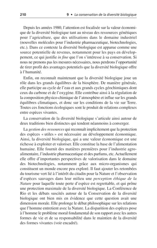 210 9 • La conservation de la diversité biologique
Depuis les années 1980, l’attention est focalisée sur la valeur économi-
que de la diversité biologique tant au niveau des ressources génétiques
pour l’agriculture, que des utilisations dans le domaine industriel
(nouvelles molécules pour l’industrie pharmaceutique, biotechnologies,
etc.). Dans ce contexte la diversité biologique est apparue comme une
source potentielle de revenus, notamment pour les pays en dévelop-
pement, ce qui justifie in fine que l’on s’intéresse à sa conservation. Si
nous ne prenons pas les mesures nécessaires, nous perdrons l’opportunité
de tirer profit des avantages potentiels que la diversité biologique offre
à l’humanité.
Enfin, on reconnaît maintenant que la diversité biologique joue un
rôle dans les grands équilibres de la biosphère. De manière générale,
elle participe au cycle de l’eau et aux grands cycles géochimiques dont
ceux du carbone et de l’oxygène. Elle contribue ainsi à la régulation de
la composition physico-chimique de l’atmosphère et influe sur les grands
équilibres climatiques, et donc sur les conditions de la vie sur Terre.
Toutes ces fonctions écologiques sont le produit de relations complexes
entre espèces vivantes.
La conservation de la diversité biologique s’articule ainsi autour de
deux traditions bien distinctes qui tendent néanmoins à converger.
La gestion des ressources qui reconnaît implicitement que la protection
des espèces «utiles» est nécessaire au développement économique.
Ainsi, la diversité biologique, qui a une valeur économique est une
richesse à exploiter et valoriser. Elle constitue la base de l’alimentation
humaine. Elle fournit des matières premières pour l’industrie agro-
alimentaire, l’industrie pharmaceutique et des parfums, etc.Actuellement
elle offre d’importantes perspectives de valorisation dans le domaine
des biotechnologies, notamment grâce aux micro-organismes qui
constituent un monde encore peu exploré. Il faut ajouter les retombées
du tourisme vert lié à l’intérêt du citadin pour la Nature et l’observation
d’espèces sauvages dans leur milieu une perception éthique de la
Nature pour laquelle toute perte d’espèce est regrettable, et qui prône
une protection maximale de la diversité biologique. La Conférence de
Rio et les débats suscités autour de la Conservation de la diversité
biologique ont bien mis en évidence que cette question avait une
dimension morale. Elle prolonge le débat philosophique sur les relations
que l’homme entretient avec la Nature. La disparition des espèces pose
à l’homme le problème moral fondamental de son rapport avec les autres
formes de vie et de sa responsabilité dans le maintien de la diversité
des formes vivantes (voir encadré).
 