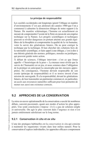 9.2 Approches de la conservation 211
©
Dunod
–
La
photocopie
non
autorisée
est
un
délit.
9.2 APPROCHES DE LA CONSERVATION
La mise en œuvre opérationnelle de la conservation a suscité de nombreux
débats, souvent passionnés, quant aux modes d’action les plus appro-
priés. Une seule conclusion s’impose: il n’y a pas de solution simple
et universelle. On agit le plus souvent dans l’urgence et rien n’est
jamais entièrement satisfaisant sur le long terme.
9.2.1 Conservation in situ et ex situ
L’une des pratiques habituelles est la conservation in situ qui consiste
à maintenir les organismes vivants dans leur milieu naturel. Pour la
conservation d’espèces individuelles, les approches efficaces comprennent
Le principe de responsabilité
Les sociétés occidentales ont longtemps ignoré l’éthique en matière
d’environnement. C’est aux alentours des années 1980 que l’on a
commencé à admettre la dimension éthique de notre rapport à la
Nature. De manière schématique, l’homme est actuellement en
mesure de compromettre l’avenir de la Terre en raison de son emprise
technique sur la Nature. Les progrès scientifiques et techniques
peuvent se révéler dangereux en portant atteinte aux grands équi-
libres de la biosphère et compromettre la qualité de la vie humaine,
voire la survie des générations futures. On ne peut corriger la
technique par la technique. Il faut chercher des solutions hors de
la rationalité scientifique, et faire appel à une éthique, c’est-à-dire à
une théorie générale des normes, politiques, morales ou juridiques,
qui peuvent guider notre action.
À défaut de sciences, l’éthique intervient: c’est ce que Jonas
appelle «l’heuristique de la peur». La menace nous révèle que la
survie de l’humanité est en jeu, et nous sommes dans l’obligation
de la protéger en anticipant la catastrophe par des mesures appro-
priées. En conséquence, l’homme devient responsable de son
avenir (principe de responsabilité) et il se trouve investi d’une
mission de sauvegarde. Il a la responsabilité, devant les générations
futures, de leur transmettre un patrimoine commun et, en particulier,
un accès aux ressources naturelles suffisant pour leur permettre de
mener eux aussi une existence correcte.
 