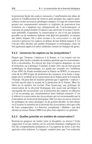 212 9 • La conservation de la diversité biologique
la protection légale des espèces menacées, l’amélioration des plans de
gestion et l’établissement de réserves pour protéger des espèces parti-
culières ou des ressources génétiques uniques. Ce type de conservation
permet aux communautés animales et végétales de poursuivre leur
évolution en s’adaptant aux changements de l’environnement, et
concerne un grand nombre d’espèces sans nécessité d’en faire l’inven-
taire préalable. Cependant, la conservation in situ n’est pas toujours
possible car de nombreux habitats sont déjà très perturbés, et certains
ont même disparu. On a alors recours à la conservation ex situ qui
consiste à préserver les espèces en dehors de leur habitat naturel. C’est
l’un des rôles dévolus aux jardins botaniques et zoologiques, mais on
fait également appel à d’autres méthodes comme les banques de gènes.
9.2.2 Conserver les espèces ou les écosystèmes?
Depuis que l’homme s’intéresse à la Nature, il s’est tourné vers les
espèces, plus faciles à étudier de manière générale que les écosystèmes.
Il les a inventoriées. Il a dressé des listes d’espèces disparues, en voie
d’extinction, ou à protéger. Certaines d’entre elles ont un fort pouvoir
symbolique et charismatique. Le panda par exemple est l’emblème
d’une ONG (le Fonds mondial pour la Nature ou WWF), le macareux
celui de la LPO (Ligue de protection des oiseaux), et la loutre a long-
temps été le symbole de la conservation de la Nature pour le Conseil de
l’Europe. On peut dire de manière générale que l’approche «espèces»
est bien ancrée dans le monde de la protection de la Nature. Mais les
idées en la matière ont évolué. Pour beaucoup, une politique de
conservation de la diversité biologique doit avant tout privilégier la
sauvegarde des écosystèmes car la protection des espèces est illusoire
si l’on ne protège pas simultanément leurs habitats naturels. C’est
d’ailleurs la conservation des écosystèmes qui est recommandée par la
Convention sur la diversité biologique. Elle est mise en œuvre à travers
les politiques de zones protégées ou de gestion durable. Le but ultime
est d’assurer le maintien de la diversité des écosystèmes ainsi que celle
de leurs composantes. La directive européenne «Habitat» qui doit
aboutir au réseau Natura 2000 (voir plus loin) répond à ces priorités.
9.2.3 Quelles priorités en matière de conservation?
Pourrait-on proposer de mettre toute la biosphère en réserve? Cette
suggestion n’est pas réaliste car les activités humaines impliquent à la
fois des comportements prédateurs et l’occupation de terres à des fins
agricoles et/ou urbaines. La logique voudrait donc que l’on recherche
 