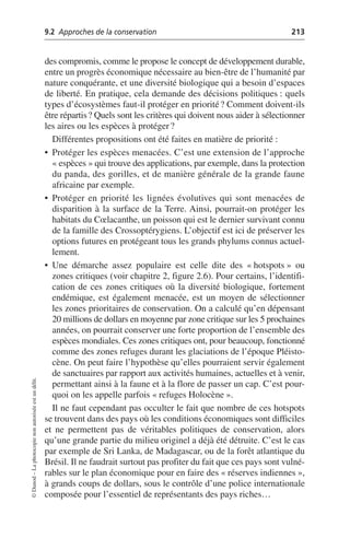 9.2 Approches de la conservation 213
©
Dunod
–
La
photocopie
non
autorisée
est
un
délit.
des compromis, comme le propose le concept de développement durable,
entre un progrès économique nécessaire au bien-être de l’humanité par
nature conquérante, et une diversité biologique qui a besoin d’espaces
de liberté. En pratique, cela demande des décisions politiques: quels
types d’écosystèmes faut-il protéger en priorité? Comment doivent-ils
être répartis? Quels sont les critères qui doivent nous aider à sélectionner
les aires ou les espèces à protéger?
Différentes propositions ont été faites en matière de priorité:
• Protéger les espèces menacées. C’est une extension de l’approche
«espèces» qui trouve des applications, par exemple, dans la protection
du panda, des gorilles, et de manière générale de la grande faune
africaine par exemple.
• Protéger en priorité les lignées évolutives qui sont menacées de
disparition à la surface de la Terre. Ainsi, pourrait-on protéger les
habitats du Cœlacanthe, un poisson qui est le dernier survivant connu
de la famille des Crossoptérygiens. L’objectif est ici de préserver les
options futures en protégeant tous les grands phylums connus actuel-
lement.
• Une démarche assez populaire est celle dite des «hotspots» ou
zones critiques (voir chapitre 2, figure 2.6). Pour certains, l’identifi-
cation de ces zones critiques où la diversité biologique, fortement
endémique, est également menacée, est un moyen de sélectionner
les zones prioritaires de conservation. On a calculé qu’en dépensant
20 millions de dollars en moyenne par zone critique sur les 5 prochaines
années, on pourrait conserver une forte proportion de l’ensemble des
espèces mondiales. Ces zones critiques ont, pour beaucoup, fonctionné
comme des zones refuges durant les glaciations de l’époque Pléisto-
cène. On peut faire l’hypothèse qu’elles pourraient servir également
de sanctuaires par rapport aux activités humaines, actuelles et à venir,
permettant ainsi à la faune et à la flore de passer un cap. C’est pour-
quoi on les appelle parfois «refuges Holocène».
Il ne faut cependant pas occulter le fait que nombre de ces hotspots
se trouvent dans des pays où les conditions économiques sont difficiles
et ne permettent pas de véritables politiques de conservation, alors
qu’une grande partie du milieu originel a déjà été détruite. C’est le cas
par exemple de Sri Lanka, de Madagascar, ou de la forêt atlantique du
Brésil. Il ne faudrait surtout pas profiter du fait que ces pays sont vulné-
rables sur le plan économique pour en faire des «réserves indiennes»,
à grands coups de dollars, sous le contrôle d’une police internationale
composée pour l’essentiel de représentants des pays riches…
 
