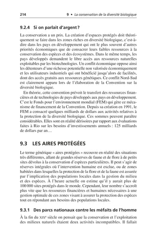 214 9 • La conservation de la diversité biologique
9.2.4 Si on parlait d’argent?
La conservation a un prix. La création d’espaces protégés doit théori-
quement se faire dans les zones riches en diversité biologique, c’est-à-
dire dans les pays en développement qui ont le plus souvent d’autres
priorités économiques que de consacrer leurs faibles ressources à la
conservation des espèces et des écosystèmes. Dans le même temps, les
pays développés demandent le libre accès aux ressources naturelles
exploitables par les biotechnologies. Un conflit économique oppose ainsi
les détenteurs d’une richesse potentielle non valorisée économiquement
et les utilisateurs industriels qui ont bénéficié jusqu’alors de facilités,
dont des accès gratuits aux ressources génétiques. Ce conflit Nord-Sud
est clairement apparu lors de l’élaboration de la Convention sur la
diversité biologique.
En théorie, cette convention prévoit le transfert des ressources finan-
cières et de technologies de pays développés aux pays en développement.
C’est le Fonds pour l’environnement mondial (FEM) qui gère ce méca-
nisme de financement de la Convention. Depuis sa création en 1991, le
FEM a consacré quelques milliards de dollars aux activités relatives à
la protection de la diversité biologique. Ces sommes peuvent paraître
considérables. Elles sont en réalité dérisoires par rapport aux évaluations
faites à Rio sur les besoins d’investissements annuels: 125 milliards
de dollars par an…
9.3 LES AIRES PROTÉGÉES
Le terme générique «aires protégées» recouvre en réalité des situations
très différentes, allant de grandes réserves de faune et de flore à de petits
sites dévolus à la conservation d’espèces particulières. Il peut s’agir de
réserves intégrales où l’intervention humaine est exclue, ou de zones
habitées dans lesquelles la protection de la flore et de la faune est assurée
par l’implication des populations locales dans la gestion du milieu
et des espèces. À l’heure actuelle on estime qu’il y aurait plus de
100 000 sites protégés dans le monde. Cependant, leur nombre s’accroît
plus vite que les ressources financières et humaines nécessaires à une
gestion optimale de ces zones visant à assurer la protection des espèces
tout en répondant aux besoins des populations locales.
9.3.1 Des parcs nationaux contre les méfaits de l’homme
À la fin du XIXe siècle on pensait que la conservation et l’exploitation
des milieux naturels étaient deux activités incompatibles. Il fallait
 