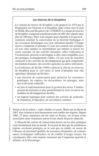 9.3 Les aires protégées 217
©
Dunod
–
La
photocopie
non
autorisée
est
un
délit.
Nature et de la culture», entre citadins et ruraux. Régis par un décret de
1967, leur création et leur financement sont confiés aux régions. Depuis
1968, 27 parcs régionaux ont été créés en France, sur la base d’une
association entre communes autour d’une charte fixant les objectifs.
L’efficacité des actions de conservation basées sur les aires protégées
varie énormément dans le monde. Il est juste de dire que de nombreuses
régions soi-disant protégées ne le sont pas en réalité, en raison de
l’absence de personnel qualifié, de ressources financières, de connais-
sances écologiques suffisantes, ou de conflits d’usages locaux. En
conséquence elles sont toujours menacées par l’expansion agricole et
urbaine, ou le braconnage.
Les réserves de la biosphère
Le concept de réserve de biosphère a été proposé en 1974 par le
Programme sur l’homme et la biosphère (plus connu sous le nom
de MAB, Man and Biosphere) de l’UNESCO. Le réseau de réserves
de biosphère comprend actuellement plus de 480 sites répartis dans
plus de 100 pays. Elles sont conçues pour répondre à la question:
comment concilier la conservation de la diversité biologique et
des ressources biologiques avec leur utilisation durable? Chaque
réserve comprend en principe (1) une aire centrale très protégée,
(2) une zone tampon ou intermédiaire qui entoure et jouxte les
zones centrales où des activités humaines, telles l’éducation et
l’écotourisme, peuvent se développer si elles sont compatibles avec
des pratiques écologiquement viables, (3) une zone de transition
consacrée à des activités de développement qui peut comprendre
des habitats humains, des activités agricoles ou autres utilisations.
La Conférence de Séville (1995) a précisé le rôle de ces réserves
de biosphère pour le XXIe siècle et tenté d’identifier leur rôle
spécifique (Stratégie de Séville):
• une fonction de conservation pour préserver les ressources
génétiques, les espèces, les écosystèmes, les paysages, ainsi
que la diversité culturelle;
• un lieu d’expérimentation pour la gestion des terres, l’aména-
gement du territoire et plus généralement la mise en œuvre de
modèles de développement durable;
• un support logistique pour soutenir des activités de recherche,
de formation, d’éducation, de surveillance continue.
 