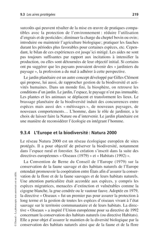 9.3 Les aires protégées 219
©
Dunod
–
La
photocopie
non
autorisée
est
un
délit.
surcoûts qui peuvent résulter de la mise en œuvre de pratiques compa-
tibles avec la protection de l’environnement: réduire l’utilisation
d’engrais et de pesticides; diminuer la charge du cheptel bovin ou ovin;
introduire ou maintenir l’agriculture biologique; pratiquer les fauches
durant les périodes plus favorables pour certaines espèces, etc. Cepen-
dant, le bilan de ces expériences est jusqu’ici mitigé. Les aides ne sont
pas toujours suffisantes par rapport aux incitations à intensifier la
production, ou elles sont détournées de leur objectif initial. Si certains
ont pu suggérer que les paysans pouvaient devenir des «jardiniers du
paysage», la profession a du mal à adhérer à cette perspective.
Le jardin planétaire est un autre concept développé par Gilles Clément
qui propose, lui aussi, de rapprocher gestion de la biodiversité et acti-
vités humaines. Dans un monde fini, la biosphère, on retrouve les
conditions d’un jardin. Le jardin, l’espace, le paysage n’est pas immuable.
Les plantes et les animaux se déplacent et transforment les lieux. Le
brassage planétaire de la biodiversité induit des concurrences entre
espèces mais aussi des «métissages», de nouveaux paysages, de
nouveaux comportements… L’homme, dans le rôle de jardinier, a le
choix de laisser faire la Nature ou d’intervenir. Le jardin planétaire est
une manière de reconsidérer l’écologie en intégrant l’homme.
9.3.4 L’Europe et la biodiversité: Natura 2000
Le réseau Natura 2000 est un réseau écologique européen de sites
protégés. Il a pour objectif de préserver la biodiversité, notamment
dans l’espace rural et forestier. Sa création s’inscrit dans la suite des
directives européennes «Oiseaux (1979)» et «Habitats (1992)».
La Convention de Berne du Conseil de l’Europe (1979) sur la
conservation de la faune sauvage et des habitats naturels de l’Europe
entendait promouvoir la coopération entre États afin d’assurer la conser-
vation de la flore et de la faune sauvages et de leurs habitats naturels.
Une attention particulière était accordée aux espèces, y compris les
espèces migratrices, menacées d’extinction et vulnérables comme la
cigogne blanche, la grue cendrée ou le vautour fauve. Adoptée en 1979,
la directive «Oiseaux» fut un premier pas pour assurer la protection à
long terme et la gestion de toutes les espèces d’oiseaux vivant à l’état
sauvage sur le territoire communautaire et de leurs habitats. La direc-
tive «Oiseaux» a inspiré l’Union européenne pour sa directive de 1992
concernant la conservation des habitats naturels (ou directive Habitats).
Elle a pour objet d’assurer le maintien de la diversité biologique par la
conservation des habitats naturels ainsi que de la faune et de la flore
 