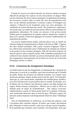 9.3 Les aires protégées 221
©
Dunod
–
La
photocopie
non
autorisée
est
un
délit.
Comme les réserves en milieu terrestre, les réserves marines ont pour
objectif de protéger des espèces ou des écosystèmes en danger. Mais
une des fonctions des aires marines protégées est également de protéger
les ressources vivantes. Que ce soient des aires de reproduction et de
frai, ou des habitats permettant à certaines espèces d’échapper aux
captures, l’objectif est de maintenir, grâce aux aires protégées, les
conditions de renouvellement des stocks. De nombreuses expériences
ont montré que ces modes de gestion étaient efficaces pour protéger les
populations sédentaires. Par contre ces mesures n’ont qu’une portée
limitée pour les populations de grandes espèces migratrices comme le
thon ou le saumon. Il faut leur appliquer les mesures traditionnelles de
régulation des pêches.
Un nouvel établissement public national placé sous la tutelle du
ministre chargé de la protection de la Nature a été créé en 2006: l’Agence
des aires marines protégées. Elle a pour vocation d’appuyer l’État et
les collectivités territoriales pour l’élaboration de stratégie de création
et de gestion d’aires marines protégées. Elle fait fonction d’agence de
moyens pour les parcs naturels marins. Elle contribuera également à la
création d’aires marines décidées au niveau international, dans le cadre
des engagements internationaux de la France en faveur de la diversité
biologique marine et côtière.
9.3.6 L’inconnue du changement climatique
La biodiversité est née du changement, et notamment des variations du
climat qui n’a cessé de se modifier, aussi bien localement qu’à l’échelle
du globe, depuis des dizaines de millions d’années. Les experts nous
annoncent quelques degrés de plus pour la fin du siècle. Un réchauffe-
ment qui va, sans aucun doute, engendrer des modifications significa-
tives de la biodiversité un peu partout dans le monde. En Europe, on a
d’ailleurs mis en évidence que plusieurs espèces ont déjà entrepris de
migrer. Selon certaines estimations: 180 km vers le nord et 150 m en
altitude pour un degré de réchauffement… Des espèces d’oiseaux
méditerranéens comme le héron garde-bœuf ou le guêpier d’Europe,
sont maintenant observées dans le nord du pays. Plusieurs espèces de
poissons marins tropicaux sont fréquemment observées dans l’Atlantique
nord.
Avec le réchauffement, la sécheresse, ou la fonte des glaciers, vont
s’accentuer dans certaines régions. D’autres, par contre, deviendront
plus clémentes et mieux arrosées, mais on ne sait pas encore lesquelles.
Il est probable que certaines zones humides vont disparaître, alors que
 