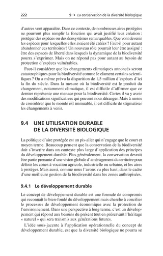 222 9 • La conservation de la diversité biologique
d’autres vont apparaître. Dans ce contexte, de nombreuses aires protégées
ne pourront plus remplir la fonction qui avait justifié leur création:
protéger des espèces ou des écosystèmes remarquables. Que vont devenir
les espèces pour lesquelles elles avaient été créées? Faut-il pour autant
abandonner ces territoires? Un nouveau rôle pourrait leur être assigné:
être des espaces de liberté dans lesquels la dynamique de la biodiversité
pourra s’exprimer. Mais on ne répond pas pour autant au besoin de
protection d’espèces vulnérables.
Faut-il considérer que les changements climatiques annoncés seront
catastrophiques pour la biodiversité comme le clament certains scienti-
fiques? On a même prévu la disparition de 1,5 million d’espèces d’ici
la fin du siècle. Dans la mesure où la biodiversité est le produit du
changement, notamment climatique, il est difficile d’affirmer que ce
dernier représente une menace pour la biodiversité. Certes il va y avoir
des modifications significatives qui peuvent nous déranger. Mais à moins
de considérer que le monde est immuable, il est difficile de stigmatiser
les changements à venir.
9.4 UNE UTILISATION DURABLE
DE LA DIVERSITÉ BIOLOGIQUE
La politique d’aire protégée est un pis-aller qui n’engage que le court et
moyen terme. Beaucoup pensent que la conservation de la biodiversité
doit s’inscrire dans un contexte plus large d’application des principes
du développement durable. Plus généralement, la conservation devrait
être partie prenante d’une vision globale d’aménagement du territoire pour
définir les zones à vocation agricole, industrielle ou urbaine, et les aires
à protéger. Mais aussi, comme nous l’avons vu plus haut, dans le cadre
d’une meilleure gestion de la biodiversité dans les zones anthropisées.
9.4.1 Le développement durable
Le concept de développement durable est une formule de compromis
qui reconnaît le bien-fondé du développement mais cherche à concilier
le processus de développement économique avec la protection de
l’environnement. Dans une perspective à long terme, c’est un dévelop-
pement qui répond aux besoins du présent tout en préservant l’héritage
«naturel» qui sera transmis aux générations futures.
L’idée sous-jacente à l’application opérationnelle du concept de
développement durable, est que la diversité biologique ne pourra se
 
