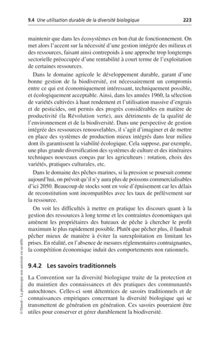 9.4 Une utilisation durable de la diversité biologique 223
©
Dunod
–
La
photocopie
non
autorisée
est
un
délit.
maintenir que dans les écosystèmes en bon état de fonctionnement. On
met alors l’accent sur la nécessité d’une gestion intégrée des milieux et
des ressources, faisant ainsi contrepoids à une approche trop longtemps
sectorielle préoccupée d’une rentabilité à court terme de l’exploitation
de certaines ressources.
Dans le domaine agricole le développement durable, garant d’une
bonne gestion de la biodiversité, est nécessairement un compromis
entre ce qui est économiquement intéressant, techniquement possible,
et écologiquement acceptable. Ainsi, dans les années 1960, la sélection
de variétés cultivées à haut rendement et l’utilisation massive d’engrais
et de pesticides, ont permis des progrès considérables en matière de
productivité (la Révolution verte), aux détriments de la qualité de
l’environnement et de la biodiversité. Dans une perspective de gestion
intégrée des ressources renouvelables, il s’agit d’imaginer et de mettre
en place des systèmes de production mieux intégrés dans leur milieu
dont ils garantissent la viabilité écologique. Cela suppose, par exemple,
une plus grande diversification des systèmes de culture et des itinéraires
techniques nouveaux conçus par les agriculteurs: rotation, choix des
variétés, pratiques culturales, etc.
Dans le domaine des pêches marines, si la pression se poursuit comme
aujourd’hui, on prévoit qu’il n’y aura plus de poissons commercialisables
d’ici 2050. Beaucoup de stocks sont en voie d’épuisement car les délais
de reconstitution sont incompatibles avec les taux de prélèvement sur
la ressource.
On voit les difficultés à mettre en pratique les discours quant à la
gestion des ressources à long terme et les contraintes économiques qui
amènent les propriétaires des bateaux de pêche à chercher le profit
maximum le plus rapidement possible. Plutôt que pêcher plus, il faudrait
pêcher mieux de manière à éviter la surexploitation en limitant les
prises. En réalité, en l’absence de mesures réglementaires contraignantes,
la compétition économique induit des comportements non rationnels.
9.4.2 Les savoirs traditionnels
La Convention sur la diversité biologique traite de la protection et
du maintien des connaissances et des pratiques des communautés
autochtones. Celles-ci sont détentrices de savoirs traditionnels et de
connaissances empiriques concernant la diversité biologique qui se
transmettent de génération en génération. Ces savoirs pourraient être
utiles pour conserver et gérer durablement la biodiversité.
 