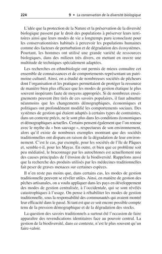 224 9 • La conservation de la diversité biologique
L’idée que la protection de la Nature et la préservation de la diversité
biologique passent par le droit des populations à préserver leurs terri-
toires ainsi que leurs modes de vie a longtemps paru iconoclaste pour
les conservationnistes habitués à percevoir les populations humaines
comme des facteurs de perturbation et de dégradation des écosystèmes.
Pourtant, les hommes ont utilisé une grande variété de ressources
biologiques, dans des milieux très divers, en mettant en œuvre une
multitude de techniques spécialement adaptées.
Les recherches en ethnobiologie ont permis de mieux connaître cet
ensemble de connaissances et de comportements représentant un patri-
moine culturel. Ainsi, on a étudié de nombreuses sociétés de pêcheurs
dont l’organisation et les pratiques permettaient de protéger la ressource
de manière bien plus efficace que les modes de gestion étatique le plus
souvent inopérants faute de moyens appropriés. Si de nombreux ensei-
gnements peuvent être tirés de ces savoirs populaires, il faut admettre
néanmoins que les changements démographiques, économiques et
politiques ont profondément modifié les comportements sociaux. Des
systèmes de gestion qui étaient adaptés à certains types de contraintes,
dans un contexte précis, ne le sont plus dans les conditions économiques
et démographiques actuelles. Certains pensent également que l’on renoue
avec le mythe du «bon sauvage», respectueux de son environnement,
alors qu’il existe de nombreux exemples montrant que des sociétés
traditionnelles ont disparu en raison de la dégradation de leur environ-
nement. C’est le cas, par exemple, pour les sociétés de l’île de Pâques
et, semble-t-il, pour les Mayas. En outre, et bien que ce problème soit
peu médiatisé, le braconnage par les autochtones est actuellement une
des causes principales de l’érosion de la biodiversité. Rappelons aussi
que la recherche des produits utilisés par les médecines traditionnelles
fait peser de graves menaces sur certaines espèces.
Il n’en reste pas moins que, dans certains cas, les modes de gestion
traditionnelle peuvent se révéler utiles. Ainsi, en matière de gestion des
pêches artisanales, on a voulu appliquer dans les pays en développement
des modes de gestion centralisée, à l’occidentale, qui se sont révélés
catastrophiques à l’usage. On pense à réhabiliter les modes de gestion
traditionnelle, sous la responsabilité des communautés qui avaient montré
leur efficacité dans le passé. Si tant est que ce soit encore possible compte
tenu de la pression démographique et de la dégradation des stocks.
La question des savoirs traditionnels a surtout été l’occasion de faire
apparaître des revendications identitaires face au pouvoir central. La
gestion de la biodiversité, dans ce contexte, n’est le plus souvent qu’un
faire-valoir.
 