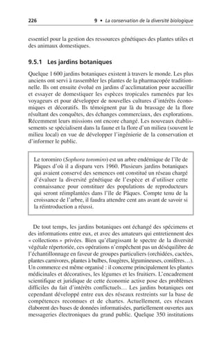 226 9 • La conservation de la diversité biologique
essentiel pour la gestion des ressources génétiques des plantes utiles et
des animaux domestiques.
9.5.1 Les jardins botaniques
Quelque 1 600 jardins botaniques existent à travers le monde. Les plus
anciens ont servi à rassembler les plantes de la pharmacopée tradition-
nelle. Ils ont ensuite évolué en jardins d’acclimatation pour accueillir
et essayer de domestiquer les espèces tropicales ramenées par les
voyageurs et pour développer de nouvelles cultures d’intérêts écono-
miques et décoratifs. Ils témoignent par là du brassage de la flore
résultant des conquêtes, des échanges commerciaux, des explorations.
Récemment leurs missions ont encore changé. Les nouveaux établis-
sements se spécialisent dans la faune et la flore d’un milieu (souvent le
milieu local) en vue de développer l’ingénierie de la conservation et
d’informer le public.
De tout temps, les jardins botaniques ont échangé des spécimens et
des informations entre eux, et avec des amateurs qui entretiennent des
«collections» privées. Bien qu’élargissant le spectre de la diversité
végétale répertoriée, ces opérations n’empêchent pas un déséquilibre de
l’échantillonnage en faveur de groupes particuliers (orchidées, cactées,
plantes carnivores, plantes à bulbes, fougères, légumineuses, conifères…).
Un commerce est même organisé: il concerne principalement les plantes
médicinales et décoratives, les légumes et les fruitiers. L’encadrement
scientifique et juridique de cette économie active pose des problèmes
difficiles du fait d’intérêts conflictuels… Les jardins botaniques ont
cependant développé entre eux des réseaux restreints sur la base de
compétences reconnues et de chartes. Actuellement, ces réseaux
élaborent des bases de données informatisées, partiellement ouvertes aux
messageries électroniques du grand public. Quelque 350 institutions
Le toromiro (Sophora toromiro) est un arbre endémique de l’île de
Pâques d’où il a disparu vers 1960. Plusieurs jardins botaniques
qui avaient conservé des semences ont constitué un réseau chargé
d’évaluer la diversité génétique de l’espèce et d’utiliser cette
connaissance pour constituer des populations de reproducteurs
qui seront réimplantées dans l’île de Pâques. Compte tenu de la
croissance de l’arbre, il faudra attendre cent ans avant de savoir si
la réintroduction a réussi.
 