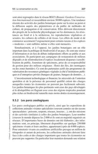 9.5 La conservation ex situ 227
©
Dunod
–
La
photocopie
non
autorisée
est
un
délit.
sont ainsi regroupées dans le réseau BGCI (Botanic Gardens Conserva-
tion International) et rassemblent environ 30000 espèces. Une tendance
récente des activités des jardins botaniques porte sur la mise au point et
la diffusion auprès des pépiniéristes et du public de méthodes de
culture, de propagation et de conservation. Elles dérivent directement
des progrès de la recherche physiologique sur les dormances, les résis-
tances au froid et à la sécheresse, les reproductions végétatives et
sexuées, les cultures de cellules et de tissus. Les effets de mode et de
commerce accentuent l’engouement pour certains taxons et les espèces
«modestes» sont oubliées même si elles sont menacées.
Simultanément, et à l’opposé, les jardins botaniques ont un rôle
important dans la politique de biodiversité d’un pays. Ils sont une source
d’information et un lieu de débats indépendants offerts au public et aux
associations. Ils participent aux campagnes de restauration de milieux
dégradés et de réintroduction d’espèces localement disparues (sensibi-
lisation du public, fourniture de spécimens, prise de co-responsabilité
de gestion pour des milieux originaux: flores des îles, des montagnes
ou des zones humides). Ce sont des partenaires actifs des programmes de
valorisation des ressources génétiques végétales à côté d’institutions publi-
ques et d’entreprises privées (banques de graines, banques de données…).
L’investissement technologique et financier, les nécessités de l’entretien
quotidien et de la présence de personnel qualifié créent des charges
auxquelles toutes les économies ne peuvent pas facilement subvenir.
Les jardins botaniques les plus pertinents sont ceux des pays développés
et le déséquilibre est flagrant avec ceux des régions tropicales pourtant
plus riches en biodiversité naturelle mais moins dotées économiquement.
9.5.2 Les parcs zoologiques
Les parcs zoologiques publics ou privés, ainsi que les expositions de
collections animales vivantes spécialisées (souvent centrées sur des taxons
spectaculaires: poissons, serpents, oiseaux, insectes…), ont des missions
et des activités similaires à celles des jardins botaniques. Leur nombre
à travers le monde dépasse les 2 000 et ils sont en majorité organisés en
réseaux. D’importantes bases de données ont été élaborées; des infor-
mations sont, en principe, librement disponibles sur quelque 250000
spécimens vivants et leurs ancêtres, appartenant à près de 6000 espèces.
Pour entretenir vivants en conditions artificielles presque un million de
tétrapodes et autant de poissons, les collections animales doivent faire
face à des coûts et des charges importants que toutes les économies ne
peuvent pas supporter. En particulier leur maintien demande une relation
 