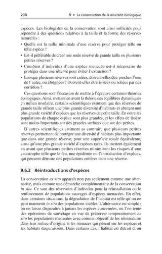 230 9 • La conservation de la diversité biologique
espèces. Les biologistes de la conservation sont ainsi sollicités pour
répondre à des questions relatives à la taille et la forme des réserves
naturelles:
• Quelle est la taille minimale d’une réserve pour protéger telle ou
telle espèce?
• Est-il préférable de créer une seule réserve de grande taille ou plusieurs
petites réserves?
• Combien d’individus d’une espèce menacée est-il nécessaire de
protéger dans une réserve pour éviter l’extinction?
• Lorsque plusieurs réserves sont créées, doivent-elles être proches l’une
de l’autre, ou éloignées? Doivent-elles être isolées ou reliées par des
corridors?
Ces questions sont l’occasion de mettre à l’épreuve certaines théories
écologiques.Ainsi, mettant en avant la théorie des équilibres dynamiques
en milieu insulaire, certains scientifiques estiment que des réserves de
grande taille offrent une plus grande diversité d’habitats et abritent une
plus grande variété d’espèces que les réserves de petite taille. En outre les
populations de chaque espèce sont plus grandes, et les effets de lisière
sont moins importants sur des grandes surfaces que sur des petites.
D’autres scientifiques estiment au contraire que plusieurs petites
réserves permettent de protéger une diversité d’habitats plus importante
que dans une grande réserve, pour une superficie totale équivalente,
ainsi qu’une plus grande variété d’espèces rares. Ils mettent également
en avant que plusieurs petites réserves minimisent les risques d’une
catastrophe telle que le feu, une épidémie ou l’introduction d’espèces,
qui peuvent détruire des populations entières dans une réserve.
9.6.2 Réintroductions d’espèces
La conservation ex situ apparaît non pas seulement comme une alter-
native, mais comme une démarche complémentaire de la conservation
in situ. Ce sont des réservoirs d’individus pour la réinstallation ou le
renforcement de populations sauvages d’espèces menacées. En effet,
dans certaines situations, la dégradation de l’habitat est telle qu’on ne
peut maintenir in situ des populations viables. L’alternative est simple:
ou on laisse disparaître à jamais les espèces concernées, ou l’on tente
des opérations de sauvetage en vue de préserver temporairement ex
situ les populations menacées avec comme objectif de les réintroduire
dans leur milieu d’origine si les menaces qui pèsent sur les espèces et
les habitats disparaissent. Dans certains cas, l’habitat est détruit et on
 