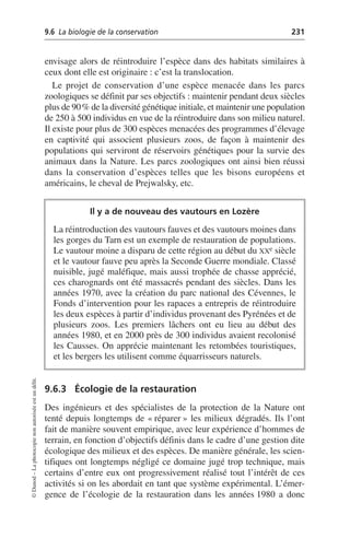 9.6 La biologie de la conservation 231
©
Dunod
–
La
photocopie
non
autorisée
est
un
délit.
envisage alors de réintroduire l’espèce dans des habitats similaires à
ceux dont elle est originaire: c’est la translocation.
Le projet de conservation d’une espèce menacée dans les parcs
zoologiques se définit par ses objectifs: maintenir pendant deux siècles
plus de 90% de la diversité génétique initiale, et maintenir une population
de 250 à 500 individus en vue de la réintroduire dans son milieu naturel.
Il existe pour plus de 300 espèces menacées des programmes d’élevage
en captivité qui associent plusieurs zoos, de façon à maintenir des
populations qui serviront de réservoirs génétiques pour la survie des
animaux dans la Nature. Les parcs zoologiques ont ainsi bien réussi
dans la conservation d’espèces telles que les bisons européens et
américains, le cheval de Prejwalsky, etc.
9.6.3 Écologie de la restauration
Des ingénieurs et des spécialistes de la protection de la Nature ont
tenté depuis longtemps de «réparer» les milieux dégradés. Ils l’ont
fait de manière souvent empirique, avec leur expérience d’hommes de
terrain, en fonction d’objectifs définis dans le cadre d’une gestion dite
écologique des milieux et des espèces. De manière générale, les scien-
tifiques ont longtemps négligé ce domaine jugé trop technique, mais
certains d’entre eux ont progressivement réalisé tout l’intérêt de ces
activités si on les abordait en tant que système expérimental. L’émer-
gence de l’écologie de la restauration dans les années 1980 a donc
Il y a de nouveau des vautours en Lozère
La réintroduction des vautours fauves et des vautours moines dans
les gorges du Tarn est un exemple de restauration de populations.
Le vautour moine a disparu de cette région au début du XXe siècle
et le vautour fauve peu après la Seconde Guerre mondiale. Classé
nuisible, jugé maléfique, mais aussi trophée de chasse apprécié,
ces charognards ont été massacrés pendant des siècles. Dans les
années 1970, avec la création du parc national des Cévennes, le
Fonds d’intervention pour les rapaces a entrepris de réintroduire
les deux espèces à partir d’individus provenant des Pyrénées et de
plusieurs zoos. Les premiers lâchers ont eu lieu au début des
années 1980, et en 2000 près de 300 individus avaient recolonisé
les Causses. On apprécie maintenant les retombées touristiques,
et les bergers les utilisent comme équarrisseurs naturels.
 