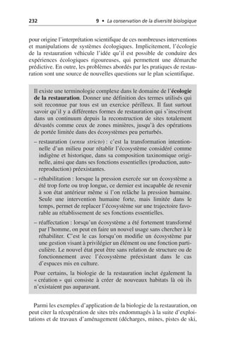 232 9 • La conservation de la diversité biologique
pour origine l’interprétation scientifique de ces nombreuses interventions
et manipulations de systèmes écologiques. Implicitement, l’écologie
de la restauration véhicule l’idée qu’il est possible de conduire des
expériences écologiques rigoureuses, qui permettent une démarche
prédictive. En outre, les problèmes abordés par les pratiques de restau-
ration sont une source de nouvelles questions sur le plan scientifique.
Parmi les exemples d’application de la biologie de la restauration, on
peut citer la récupération de sites très endommagés à la suite d’exploi-
tations et de travaux d’aménagement (décharges, mines, pistes de ski,
Il existe une terminologie complexe dans le domaine de l’écologie
de la restauration. Donner une définition des termes utilisés qui
soit reconnue par tous est un exercice périlleux. Il faut surtout
savoir qu’il y a différentes formes de restauration qui s’inscrivent
dans un continuum depuis la reconstruction de sites totalement
dévastés comme ceux de zones minières, jusqu’à des opérations
de portée limitée dans des écosystèmes peu perturbés.
– restauration (sensu stricto): c’est la transformation intention-
nelle d’un milieu pour rétablir l’écosystème considéré comme
indigène et historique, dans sa composition taxinomique origi-
nelle, ainsi que dans ses fonctions essentielles (production, auto-
reproduction) préexistantes.
– réhabilitation: lorsque la pression exercée sur un écosystème a
été trop forte ou trop longue, ce dernier est incapable de revenir
à son état antérieur même si l’on relâche la pression humaine.
Seule une intervention humaine forte, mais limitée dans le
temps, permet de replacer l’écosystème sur une trajectoire favo-
rable au rétablissement de ses fonctions essentielles.
– réaffectation: lorsqu’un écosystème a été fortement transformé
par l’homme, on peut en faire un nouvel usage sans chercher à le
réhabiliter. C’est le cas lorsqu’on modifie un écosystème par
une gestion visant à privilégier un élément ou une fonction parti-
culière. Le nouvel état peut être sans relation de structure ou de
fonctionnement avec l’écosystème préexistant dans le cas
d’espaces mis en culture.
Pour certains, la biologie de la restauration inclut également la
«création» qui consiste à créer de nouveaux habitats là où ils
n’existaient pas auparavant.
 