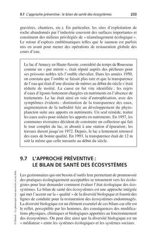9.7 L’approche préventive: le bilan de santé des écosystèmes 233
©
Dunod
–
La
photocopie
non
autorisée
est
un
délit.
gravières, chantiers, etc.). En particulier, les sites d’exploitation de
roche abandonnés par l’industrie couvrent des surfaces importantes et
constituent des milieux privilégiés de «réaménagement écologique».
Le retour d’espèces emblématiques telles que le saumon est parfois
mis en avant pour mener des opérations de restauration globale des
cours d’eau.
9.7 L’APPROCHE PRÉVENTIVE:
LE BILAN DE SANTÉ DES ÉCOSYSTÈMES
Les gestionnaires qui ont besoin d’outils leur permettant de promouvoir
des pratiques écologiquement acceptables se retournent vers les écolo-
gistes pour leur demander comment évaluer l’état écologique des éco-
systèmes. Le bilan de santé des écosystèmes est une approche intégrée
qui met l’accent sur la «qualité» de la diversité biologique et fournit des
lignes de conduite pour la restauration des écosystèmes endommagés.
La diversité biologique est un élément essentiel de ces bilans car elle est
le reflet, perceptible par les hommes, des conséquences des modifica-
tions physiques, chimiques et biologiques apportées au fonctionnement
des écosystèmes. On peut dire ainsi que la diversité biologique est un
«médiateur» entre les systèmes écologiques et les systèmes sociaux.
Le lac d’Annecy en Haute-Savoie, considéré du temps de Rousseau
comme un «pur miroir», était réputé auprès des pêcheurs pour
ses poissons nobles tels l’omble chevalier. Dans les années 1950,
on constata que l’omble se faisait plus rare et que la transparence
de l’eau qui était d’une dizaine de mètres au début du siècle s’était
réduite de moitié. La cause en fut vite identifiée: les rejets
d’eaux d’égouts fortement chargées en nutriments en l’absence de
traitements. Le lac était ainsi en voie d’eutrophisation, avec des
symptômes évidents: diminution de la transparence des eaux,
augmentation de la turbidité liée au développement du phyto-
plancton suite aux apports en nutriments. Un seul remède, traiter
les eaux usées pour réduire les apports en nutriments. En 1957, les
communes riveraines décident de construire un collecteur qui fait
le tour complet du lac, et aboutit à une station d’épuration; les
travaux durent jusqu’en 1972. Depuis, le lac a lentement retrouvé
des eaux de bonne qualité. En 1993, la transparence était de 12 m
soit la même que celle mesurée au début du siècle.
 