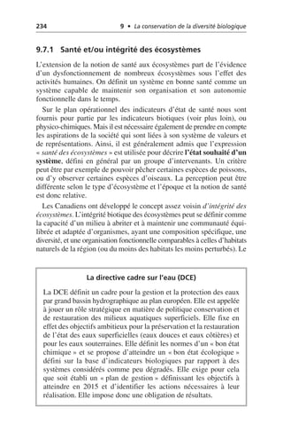 234 9 • La conservation de la diversité biologique
9.7.1 Santé et/ou intégrité des écosystèmes
L’extension de la notion de santé aux écosystèmes part de l’évidence
d’un dysfonctionnement de nombreux écosystèmes sous l’effet des
activités humaines. On définit un système en bonne santé comme un
système capable de maintenir son organisation et son autonomie
fonctionnelle dans le temps.
Sur le plan opérationnel des indicateurs d’état de santé nous sont
fournis pour partie par les indicateurs biotiques (voir plus loin), ou
physico-chimiques. Mais il est nécessaire également de prendre en compte
les aspirations de la société qui sont liées à son système de valeurs et
de représentations. Ainsi, il est généralement admis que l’expression
«santé des écosystèmes» est utilisée pour décrire l’état souhaité d’un
système, défini en général par un groupe d’intervenants. Un critère
peut être par exemple de pouvoir pêcher certaines espèces de poissons,
ou d’y observer certaines espèces d’oiseaux. La perception peut être
différente selon le type d’écosystème et l’époque et la notion de santé
est donc relative.
Les Canadiens ont développé le concept assez voisin d’intégrité des
écosystèmes. L’intégrité biotique des écosystèmes peut se définir comme
la capacité d’un milieu à abriter et à maintenir une communauté équi-
librée et adaptée d’organismes, ayant une composition spécifique, une
diversité, et une organisation fonctionnelle comparables à celles d’habitats
naturels de la région (ou du moins des habitats les moins perturbés). Le
La directive cadre sur l’eau (DCE)
La DCE définit un cadre pour la gestion et la protection des eaux
par grand bassin hydrographique au plan européen. Elle est appelée
à jouer un rôle stratégique en matière de politique conservation et
de restauration des milieux aquatiques superficiels. Elle fixe en
effet des objectifs ambitieux pour la préservation et la restauration
de l’état des eaux superficielles (eaux douces et eaux côtières) et
pour les eaux souterraines. Elle définit les normes d’un «bon état
chimique» et se propose d’atteindre un «bon état écologique»
défini sur la base d’indicateurs biologiques par rapport à des
systèmes considérés comme peu dégradés. Elle exige pour cela
que soit établi un «plan de gestion» définissant les objectifs à
atteindre en 2015 et d’identifier les actions nécessaires à leur
réalisation. Elle impose donc une obligation de résultats.
 
