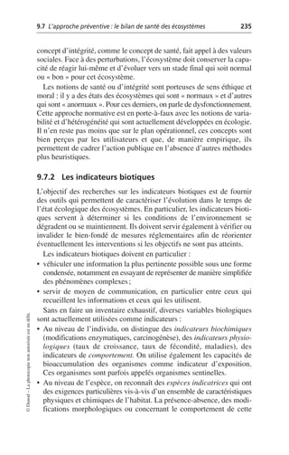 9.7 L’approche préventive: le bilan de santé des écosystèmes 235
©
Dunod
–
La
photocopie
non
autorisée
est
un
délit.
concept d’intégrité, comme le concept de santé, fait appel à des valeurs
sociales. Face à des perturbations, l’écosystème doit conserver la capa-
cité de réagir lui-même et d’évoluer vers un stade final qui soit normal
ou «bon» pour cet écosystème.
Les notions de santé ou d’intégrité sont porteuses de sens éthique et
moral: il y a des états des écosystèmes qui sont «normaux» et d’autres
qui sont «anormaux». Pour ces derniers, on parle de dysfonctionnement.
Cette approche normative est en porte-à-faux avec les notions de varia-
bilité et d’hétérogénéité qui sont actuellement développées en écologie.
Il n’en reste pas moins que sur le plan opérationnel, ces concepts sont
bien perçus par les utilisateurs et que, de manière empirique, ils
permettent de cadrer l’action publique en l’absence d’autres méthodes
plus heuristiques.
9.7.2 Les indicateurs biotiques
L’objectif des recherches sur les indicateurs biotiques est de fournir
des outils qui permettent de caractériser l’évolution dans le temps de
l’état écologique des écosystèmes. En particulier, les indicateurs bioti-
ques servent à déterminer si les conditions de l’environnement se
dégradent ou se maintiennent. Ils doivent servir également à vérifier ou
invalider le bien-fondé de mesures réglementaires afin de réorienter
éventuellement les interventions si les objectifs ne sont pas atteints.
Les indicateurs biotiques doivent en particulier:
• véhiculer une information la plus pertinente possible sous une forme
condensée, notamment en essayant de représenter de manière simplifiée
des phénomènes complexes;
• servir de moyen de communication, en particulier entre ceux qui
recueillent les informations et ceux qui les utilisent.
Sans en faire un inventaire exhaustif, diverses variables biologiques
sont actuellement utilisées comme indicateurs:
• Au niveau de l’individu, on distingue des indicateurs biochimiques
(modifications enzymatiques, carcinogénèse), des indicateurs physio-
logiques (taux de croissance, taux de fécondité, maladies), des
indicateurs de comportement. On utilise également les capacités de
bioaccumulation des organismes comme indicateur d’exposition.
Ces organismes sont parfois appelés organismes sentinelles.
• Au niveau de l’espèce, on reconnaît des espèces indicatrices qui ont
des exigences particulières vis-à-vis d’un ensemble de caractéristiques
physiques et chimiques de l’habitat. La présence-absence, des modi-
fications morphologiques ou concernant le comportement de cette
 