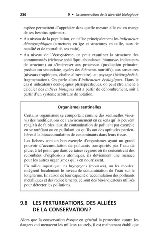 236 9 • La conservation de la diversité biologique
espèce permettent d’apprécier dans quelle mesure elle est en marge
de ses besoins optimaux.
• Au niveau de la population, on utilise principalement les indicateurs
démographiques (structures en âge et structures en taille, taux de
natalité et de mortalité, sex ratio).
• Au niveau de l’écosystème, on peut examiner la structure des
communautés (richesse spécifique, abondance, biomasse, indicateurs
de structure) ou s’intéresser aux processus (production primaire,
production secondaire, cycles des éléments nutritifs), aux structures
(niveaux trophiques, chaîne alimentaire), au paysage (hétérogénéité,
fragmentation). On parle alors d’indicateurs écologiques. Dans le
cas d’indicateurs écologiques plurispécifiques, on peut être amené à
calculer des indices biotiques soit à partir de dénombrement, soit à
partir d’un système arbitraire de notation.
9.8 LES PERTURBATIONS, DES ALLIÉES
DE LA CONSERVATION?
Alors que la conservation évoque en général la protection contre les
dangers qui menacent les milieux naturels, il est maintenant établi que
Organismes sentinelles
Certains organismes se comportent comme des sentinelles vis-à-
vis des modifications de l’environnement en ce sens qu’ils peuvent
réagir à de faibles taux de contamination de polluant par exemple
en se raréfiant ou en pullulant, ou qu’ils ont des aptitudes particu-
lières à la bioaccumulation de contaminants dans leurs tissus.
Les lichens sont un bon exemple d’organismes ayant un grand
pouvoir d’accumulation de polluants transportés par l’eau de
pluie, à tel point que dans certaines régions où ils concentrent des
retombées d’explosions atomiques, ils deviennent une menace
pour les autres organismes qui s’en nourrissent.
En milieu aquatique, les bryophytes (mousses), ou les moules,
intègrent localement le niveau de contamination de l’eau sur le
long terme. En raison de leur capacité d’accumulation des polluants
métalliques et des radioéléments, ce sont des bio-indicateurs utilisés
pour détecter les pollutions.
 
