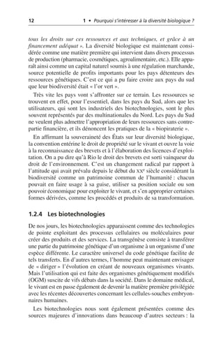 12 1 • Pourquoi s’intéresser à la diversité biologique ?
tous les droits sur ces ressources et aux techniques, et grâce à un
financement adéquat». La diversité biologique est maintenant consi-
dérée comme une matière première qui intervient dans divers processus
de production (pharmacie, cosmétiques, agroalimentaire, etc.). Elle appa-
raît ainsi comme un capital naturel soumis à une régulation marchande,
source potentielle de profits importants pour les pays détenteurs des
ressources génétiques. C’est ce qui a pu faire croire aux pays du sud
que leur biodiversité était «l’or vert».
Très vite les pays vont s’affronter sur ce terrain. Les ressources se
trouvent en effet, pour l’essentiel, dans les pays du Sud, alors que les
utilisateurs, qui sont les industriels des biotechnologies, sont le plus
souvent représentés par des multinationales du Nord. Les pays du Sud
ne veulent plus admettre l’appropriation de leurs ressources sans contre-
partie financière, et ils dénoncent les pratiques de la «biopiraterie».
En affirmant la souveraineté des États sur leur diversité biologique,
la convention entérine le droit de propriété sur le vivant et ouvre la voie
à la reconnaissance des brevets et à l’élaboration des licences d’exploi-
tation. On a pu dire qu’à Rio le droit des brevets est sorti vainqueur du
droit de l’environnement. C’est un changement radical par rapport à
l’attitude qui avait prévalu depuis le début du XXe siècle considérant la
biodiversité comme un patrimoine commun de l’humanité: chacun
pouvait en faire usage à sa guise, utiliser sa position sociale ou son
pouvoir économique pour exploiter le vivant, et s’en approprier certaines
formes dérivées, comme les procédés et produits de sa transformation.
1.2.4 Les biotechnologies
De nos jours, les biotechnologies apparaissent comme des technologies
de pointe exploitant des processus cellulaires ou moléculaires pour
créer des produits et des services. La transgénèse consiste à transférer
une partie du patrimoine génétique d’un organisme à un organisme d’une
espèce différente. Le caractère universel du code génétique facilite de
tels transferts. En d’autres termes, l’homme peut maintenant envisager
de «diriger» l’évolution en créant de nouveaux organismes vivants.
Mais l’utilisation qui est faite des organismes génétiquement modifiés
(OGM) suscite de vifs débats dans la société. Dans le domaine médical,
le vivant est en passe également de devenir la matière première privilégiée
avec les récentes découvertes concernant les cellules-souches embryon-
naires humaines.
Les biotechnologies nous sont également présentées comme des
sources majeures d’innovations dans beaucoup d’autres secteurs: la
 