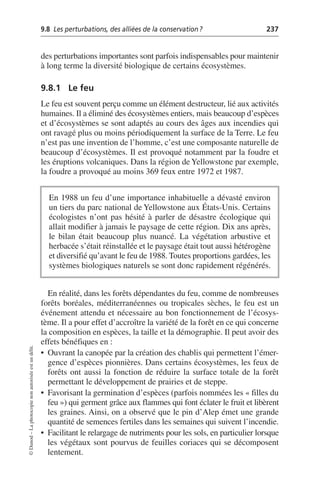 9.8 Les perturbations, des alliées de la conservation? 237
©
Dunod
–
La
photocopie
non
autorisée
est
un
délit.
des perturbations importantes sont parfois indispensables pour maintenir
à long terme la diversité biologique de certains écosystèmes.
9.8.1 Le feu
Le feu est souvent perçu comme un élément destructeur, lié aux activités
humaines. Il a éliminé des écosystèmes entiers, mais beaucoup d’espèces
et d’écosystèmes se sont adaptés au cours des âges aux incendies qui
ont ravagé plus ou moins périodiquement la surface de la Terre. Le feu
n’est pas une invention de l’homme, c’est une composante naturelle de
beaucoup d’écosystèmes. Il est provoqué notamment par la foudre et
les éruptions volcaniques. Dans la région de Yellowstone par exemple,
la foudre a provoqué au moins 369 feux entre 1972 et 1987.
En réalité, dans les forêts dépendantes du feu, comme de nombreuses
forêts boréales, méditerranéennes ou tropicales sèches, le feu est un
événement attendu et nécessaire au bon fonctionnement de l’écosys-
tème. Il a pour effet d’accroître la variété de la forêt en ce qui concerne
la composition en espèces, la taille et la démographie. Il peut avoir des
effets bénéfiques en:
• Ouvrant la canopée par la création des chablis qui permettent l’émer-
gence d’espèces pionnières. Dans certains écosystèmes, les feux de
forêts ont aussi la fonction de réduire la surface totale de la forêt
permettant le développement de prairies et de steppe.
• Favorisant la germination d’espèces (parfois nommées les «filles du
feu») qui germent grâce aux flammes qui font éclater le fruit et libèrent
les graines. Ainsi, on a observé que le pin d’Alep émet une grande
quantité de semences fertiles dans les semaines qui suivent l’incendie.
• Facilitant le relargage de nutriments pour les sols, en particulier lorsque
les végétaux sont pourvus de feuilles coriaces qui se décomposent
lentement.
En 1988 un feu d’une importance inhabituelle a dévasté environ
un tiers du parc national de Yellowstone aux États-Unis. Certains
écologistes n’ont pas hésité à parler de désastre écologique qui
allait modifier à jamais le paysage de cette région. Dix ans après,
le bilan était beaucoup plus nuancé. La végétation arbustive et
herbacée s’était réinstallée et le paysage était tout aussi hétérogène
et diversifié qu’avant le feu de 1988. Toutes proportions gardées, les
systèmes biologiques naturels se sont donc rapidement régénérés.
 