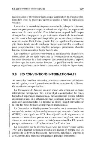 9.9 Les conventions internationales 239
©
Dunod
–
La
photocopie
non
autorisée
est
un
délit.
recolonisation s’effectue par rejets ou par germination de graines conte-
nues dans le sol ou encore par apport de graines à partir de populations
voisines.
La création de micro-habitats propres aux chablis, tels que le bois mort,
constitue pour plusieurs espèces animales et végétales des supports de
nourriture, de ponte ou d’abri. Pour le bois mort sur pied, la décompo-
sition par les champignons ou par les insectes aboutit à la formation de
cavités dans le bois qui sont fréquentées par de nombreux animaux:
écureuil, martre, lérot, fouine, genette, loir, etc., qui les utilisent comme
gîte diurne tandis que de nombreux oiseaux cavernicoles les utilisent
pour la reproduction: pics, sittelles, mésanges, grimpereau, chouette
hulotte, pigeon colombin, huppe fasciée, etc.
Les tempêtes et cyclones contribuent au maintien de la diversité des
forêts. Ainsi, dix ans après le passage de l’ouragan Joan au Nicaragua,
les zones dévastées de la forêt comptent deux ou trois fois plus d’espèces
d’arbres que les zones restées intactes. La prolifération de nouvelles
espèces apparaît maximale là où la destruction initiale fût la plus forte.
9.9 LES CONVENTIONS INTERNATIONALES
Au cours des dernières décennies, plusieurs conventions spécialisées
ont été signées, visant à garantir une meilleure protection de la Nature.
On mentionnera en particulier:
La Convention de Ramsar, du nom d’une ville d’Iran où un traité
international fut signé en 1971, a pour objet la conservation des zones
humides d’importance internationale, particulièrement comme habitats
des oiseaux d’eau. En y adhérant, les pays s’engagent à créer des réserves
dans leurs zones humides et à désigner au moins l’une d’entre elles sur
la liste des zones humides d’importance internationale.
La Convention de Washington ou Convention sur le commerce inter-
national des espèces de flore et de faune sauvages menacées d’extinction
(CITES) a été signée en 1973. Son objectif est de réglementer le
commerce international portant sur les animaux et végétaux, morts ou
vivants, et sur toutes leurs parties ou dérivés reconnaissables. Elle interdit
presque tout commerce d’espèces menacées d’extinction.
La Convention sur la diversité biologique qui est en vigueur depuis
1994 est le premier instrument mondial qui prenne en compte tous les
aspects de la diversité biologique: ressources génétiques, espèces et
écosystèmes. Elle met en avant quelques principes importants:
 