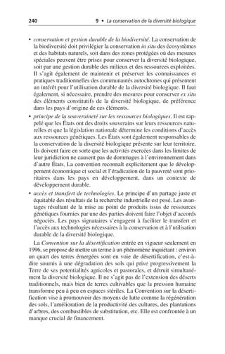 240 9 • La conservation de la diversité biologique
• conservation et gestion durable de la biodiversité. La conservation de
la biodiversité doit privilégier la conservation in situ des écosystèmes
et des habitats naturels, soit dans des zones protégées où des mesures
spéciales peuvent être prises pour conserver la diversité biologique,
soit par une gestion durable des milieux et des ressources exploitées.
Il s’agit également de maintenir et préserver les connaissances et
pratiques traditionnelles des communautés autochtones qui présentent
un intérêt pour l’utilisation durable de la diversité biologique. Il faut
également, si nécessaire, prendre des mesures pour conserver ex situ
des éléments constitutifs de la diversité biologique, de préférence
dans les pays d’origine de ces éléments.
• principe de la souveraineté sur les ressources biologiques. Il est rap-
pelé que les États ont des droits souverains sur leurs ressources natu-
relles et que la législation nationale détermine les conditions d’accès
aux ressources génétiques. Les États sont également responsables de
la conservation de la diversité biologique présente sur leur territoire.
Ils doivent faire en sorte que les activités exercées dans les limites de
leur juridiction ne causent pas de dommages à l’environnement dans
d’autre États. La convention reconnaît explicitement que le dévelop-
pement économique et social et l’éradication de la pauvreté sont prio-
ritaires dans les pays en développement, dans un contexte de
développement durable.
• accès et transfert de technologies. Le principe d’un partage juste et
équitable des résultats de la recherche industrielle est posé. Les avan-
tages résultant de la mise au point de produits issus de ressources
génétiques fournies par une des parties doivent faire l’objet d’accords
négociés. Les pays signataires s’engagent à faciliter le transfert et
l’accès aux technologies nécessaires à la conservation et à l’utilisation
durable de la diversité biologique.
La Convention sur la désertification entrée en vigueur seulement en
1996, se propose de mettre un terme à un phénomène inquiétant: environ
un quart des terres émergées sont en voie de désertification, c’est-à-
dire soumis à une dégradation des sols qui prive progressivement la
Terre de ses potentialités agricoles et pastorales, et détruit simultané-
ment la diversité biologique. Il ne s’agit pas de l’extension des déserts
traditionnels, mais bien de terres cultivables que la pression humaine
transforme peu à peu en espaces stériles. La Convention sur la déserti-
fication vise à promouvoir des moyens de lutte comme la régénération
des sols, l’amélioration de la productivité des cultures, des plantations
d’arbres, des combustibles de substitution, etc. Elle est confrontée à un
manque crucial de financement.
 