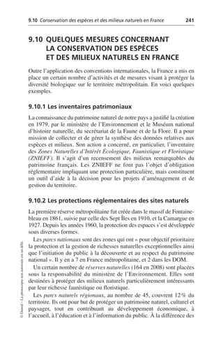 9.10 Conservation des espèces et des milieux naturels en France 241
©
Dunod
–
La
photocopie
non
autorisée
est
un
délit.
9.10 QUELQUES MESURES CONCERNANT
LA CONSERVATION DES ESPÈCES
ET DES MILIEUX NATURELS EN FRANCE
Outre l’application des conventions internationales, la France a mis en
place un certain nombre d’activités et de mesures visant à protéger la
diversité biologique sur le territoire métropolitain. En voici quelques
exemples.
9.10.1 Les inventaires patrimoniaux
La connaissance du patrimoine naturel de notre pays a justifié la création
en 1979, par le ministère de l’Environnement et le Muséum national
d’histoire naturelle, du secrétariat de la Faune et de la Flore. Il a pour
mission de collecter et de gérer la synthèse des données relatives aux
espèces et milieux. Son action a concerné, en particulier, l’inventaire
des Zones Naturelles d’Intérêt Écologique, Faunistique et Floristique
(ZNIEFF). Il s’agit d’un recensement des milieux remarquables du
patrimoine français. Les ZNIEFF ne font pas l’objet d’obligation
réglementaire impliquant une protection particulière, mais constituent
un outil d’aide à la décision pour les projets d’aménagement et de
gestion du territoire.
9.10.2 Les protections réglementaires des sites naturels
La première réserve métropolitaine fut créée dans le massif de Fontaine-
bleau en 1861, suivie par celle des Sept Îles en 1910, et la Camargue en
1927. Depuis les années 1960, la protection des espaces s’est développée
sous diverses formes.
Les parcs nationaux sont des zones qui ont «pour objectif prioritaire
la protection et la gestion de richesses naturelles exceptionnelles ainsi
que l’initiation du public à la découverte et au respect du patrimoine
national». Il y en a 7 en France métropolitaine, et 2 dans les DOM.
Un certain nombre de réserves naturelles (164 en 2008) sont placées
sous la responsabilité du ministère de l’Environnement. Elles sont
destinées à protéger des milieux naturels particulièrement intéressants
par leur richesse faunistique ou floristique.
Les parcs naturels régionaux, au nombre de 45, couvrent 12% du
territoire. Ils ont pour but de protéger un patrimoine naturel, culturel et
paysager, tout en contribuant au développement économique, à
l’accueil, à l’éducation et à l’information du public. À la différence des
 