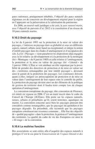 242 9 • La conservation de la diversité biologique
parcs nationaux, pratiquement inhabités, l’objectif des parcs naturels
régionaux est de concevoir un développement original pour la région
en l’appuyant sur la préservation et la valorisation du patrimoine.
En 2006, un nouvel outil juridique a été créé, le parc naturel marin,
avec l’objectif de parvenir d’ici 2012 à la constitution d’un réseau de
10 parcs naturels marins.
9.10.3 Droit du paysage
La loi du 8 janvier 1993 sur la protection et la mise en valeur des
paysages, s’intéresse au paysage dans sa globalité et sous ses différents
aspects, naturel, urbain, rural, banal ou exceptionnel, et intègre la notion
d’intérêt paysager dans les études d’aménagement et d’occupation des
sols. La loi «Paysages» vient parachever les dispositions déjà engagées
avec la loi relative au développement et à la protection de la montagne
(loi «Montagne» du 9 janvier 1985) et celle relative à l’aménagement,
la protection et la mise en valeur du paysage (loi «Littoral» du
3 janvier 1986). L’État se voit attribuer un rôle important par la possi-
bilité de prendre des directives de protection et de mise en valeur sur
des «territoires remarquables par leur intérêt paysager», devenant
ainsi le garant de la protection des paysages. Les communes doivent,
quant à elles, intégrer ces préoccupations de protection et de mise en
valeur dans l’aménagement de leur espace sous le contrôle du préfet.
La protection du paysage devient ainsi un des éléments de la politique
de gestion du territoire dont il faudra tenir compte lors de chaque
opération d’aménagement.
La convention européenne du paysage, dite convention de Florence,
est entrée en vigueur en 2006. C’est un traité inscrit dans le cadre du
Conseil de l’Europe (46 États). Elle porte sur les espaces naturels,
ruraux, urbains et périurbains qu’ils soient terrestres, aquatiques ou
marins. La convention concerne aussi bien les paysages pouvant être
considérés comme remarquables, que les paysages du quotidien et les
paysages dégradés. En préambule, elle reconnaît que les paysages
européens constituent une ressource commune… Elle fixe des objectifs
de «qualité paysagère» dans la protection, la gestion et l’aménagement
des territoires. La qualité du cadre de vie des Européens est ainsi le
«fil rouge» de la convention.
9.10.4 La maîtrise foncière
Des associations se sont créées afin d’acquérir des espaces naturels à
protéger. C’est le cas pour le Conservatoire de l’espace littoral et des
 