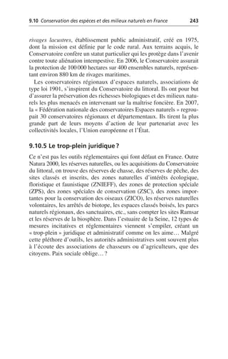 9.10 Conservation des espèces et des milieux naturels en France 243
rivages lacustres, établissement public administratif, créé en 1975,
dont la mission est définie par le code rural. Aux terrains acquis, le
Conservatoire confère un statut particulier qui les protège dans l’avenir
contre toute aliénation intempestive. En 2006, le Conservatoire assurait
la protection de 100000 hectares sur 400 ensembles naturels, représen-
tant environ 880 km de rivages maritimes.
Les conservatoires régionaux d’espaces naturels, associations de
type loi 1901, s’inspirent du Conservatoire du littoral. Ils ont pour but
d’assurer la préservation des richesses biologiques et des milieux natu-
rels les plus menacés en intervenant sur la maîtrise foncière. En 2007,
la «Fédération nationale des conservatoires Espaces naturels» regrou-
pait 30 conservatoires régionaux et départementaux. Ils tirent la plus
grande part de leurs moyens d’action de leur partenariat avec les
collectivités locales, l’Union européenne et l’État.
9.10.5 Le trop-plein juridique?
Ce n’est pas les outils réglementaires qui font défaut en France. Outre
Natura 2000, les réserves naturelles, ou les acquisitions du Conservatoire
du littoral, on trouve des réserves de chasse, des réserves de pêche, des
sites classés et inscrits, des zones naturelles d’intérêts écologique,
floristique et faunistique (ZNIEFF), des zones de protection spéciale
(ZPS), des zones spéciales de conservation (ZSC), des zones impor-
tantes pour la conservation des oiseaux (ZICO), les réserves naturelles
volontaires, les arrêtés de biotope, les espaces classés boisés, les parcs
naturels régionaux, des sanctuaires, etc., sans compter les sites Ramsar
et les réserves de la biosphère. Dans l’estuaire de la Seine, 12 types de
mesures incitatives et réglementaires viennent s’empiler, créant un
«trop-plein» juridique et administratif comme on les aime… Malgré
cette pléthore d’outils, les autorités administratives sont souvent plus
à l’écoute des associations de chasseurs ou d’agriculteurs, que des
citoyens. Paix sociale oblige…?
 