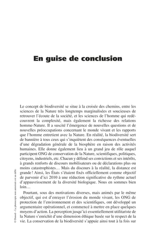 ©
Dunod
–
La
photocopie
non
autorisée
est
un
délit.
En guise de conclusion
Le concept de biodiversité se situe à la croisée des chemins, entre les
sciences de la Nature très longtemps marginalisées et soucieuses de
retrouver l’écoute de la société, et les sciences de l’homme qui redé-
couvrent la complexité, mais également la richesse des relations
homme-Nature. Il a suscité l’émergence de nouvelles questions et de
nouvelles préoccupations concernant le monde vivant et les rapports
que l’homme entretient avec la Nature. En réalité, la biodiversité sert
de bannière à tous ceux qui s’inquiètent des conséquences éventuelles
d’une dégradation générale de la biosphère en raison des activités
humaines. Elle donne également lieu à un grand jeu de rôle auquel
participent ONG de conservation de la Nature, scientifiques, politiques,
citoyens, industriels, etc. Chacun y défend ses convictions et ses intérêts,
à grands renforts de discours mobilisateurs ou de déclarations plus ou
moins catastrophistes… Mais du discours à la réalité, la distance est
grande! Ainsi, les États s’étaient fixés officiellement comme objectif
de parvenir d’ici 2010 à une réduction significative du rythme actuel
d’appauvrissement de la diversité biologique. Nous en sommes bien
loin…
Pourtant, sous des motivations diverses, mais animés par le même
objectif, qui est d’enrayer l’érosion du monde vivant, les ONG de
protection de l’environnement et des scientifiques, ont développé un
argumentaire opérationnel, et commencé à mettre en place quelques
moyens d’action. La perception jusqu’ici essentiellement utilitariste de
la Nature s’enrichit d’une dimension éthique basée sur le respect de la
vie. La conservation de la biodiversité s’appuie ainsi tout à la fois sur
 