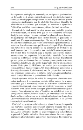 246 En guise de conclusion
des arguments écologiques, économiques, éthiques et patrimoniaux.
La demande vis-à-vis des scientifiques n’est plus tant d’assurer la
chronique nécrologique des espèces et d’assister impuissants aux grandes
catastrophes écologiques, que de réhabiliter les milieux dégradés. La
réinstallation du saumon, par exemple, est devenue le symbole et
l’objectif de qualité de nombreux écosystèmes fluviaux européens.
L’avenir de la biodiversité est ainsi devenu une véritable question
d’environnement, au même titre que le réchauffement climatique
d’origine anthropique. La conservation n’est plus seulement du ressort
des écologistes. Elle fait appel à des valeurs morales, et questionne les
modèles de développement économique. Elle interpelle les bases mêmes
des sociétés occidentales, que ce soit au niveau des représentations de la
Nature ou des valeurs morales qu’elles entendent privilégier. Pourtant,
une partie de la société continue de se comporter en prédatrice. Le
profit à court terme et la corruption sont en réalité les causes profondes
de l’érosion de la biodiversité, avec la pauvreté qui concerne malheu-
reusement une part importante de la population mondiale. On est donc
en droit de s’interroger sur la portée réelle des mesures de protection
qui sont prises, sachant que l’on ne s’attaque pas en priorité aux causes
principales. En effet, la lutte contre la pauvreté, objectif prioritaire des
Nations Unies pour le Millénaire, ne suscite guère un engouement
considérable des pays développés. Or, nous allons plus que doubler la
demande alimentaire d’ici cinquante ans. En perspective, des besoins
plus importants en ressources et en terres cultivables, qui seront diffici-
lement compatibles avec la protection de la biodiversité!
Depuis quelques années, la réalité du changement climatique nous
amène également à reconsidérer bien des idées reçues. On a certes
conscience que la biodiversité actuelle est le fruit des nombreux chan-
gements climatiques et géologiques qui sont intervenus dans le passé.
Mais nous avons des difficultés à accepter que notre environnement puisse
changer. Nous aimons les idées d’équilibre, de stabilité, et nous les
appliquons aux milieux naturels. Pourtant, on commence à voir les effets
du réchauffement climatique sur la biologie et la répartition des espèces.
Les bouleversements à venir suscitent des inquiétudes, et les discours
catastrophistes vont bon train!
En réalité, nous sommes dès maintenant mis en demeure de répondre
à de nouvelles questions qui dépassent largement le cadre étroit de la
conservation de la biodiversité dans lequel nous étions jusqu’ici enfer-
més. À quoi vont servir en effet les aires protégées si le réchauffement
se poursuit? Quelles attitudes allons-nous adopter face aux espèces
migratrices et envahissantes qui ne vont pas manquer de coloniser de
 