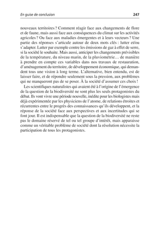 En guise de conclusion 247
nouveaux territoires? Comment réagir face aux changements de flore
et de faune, mais aussi face aux conséquences du climat sur les activités
agricoles? Ou face aux maladies émergentes et à leurs vecteurs? Une
partie des réponses s’articule autour de deux mots clés: lutter et/ou
s’adapter. Lutter par exemple contre les émissions de gaz à effet de serre,
si la société le souhaite. Mais aussi, anticiper les changements prévisibles
de la température, du niveau marin, de la pluviométrie… de manière
à prendre en compte ces variables dans nos travaux de restauration,
d’aménagement du territoire, de développement économique, qui deman-
dent tous une vision à long terme. L’alternative, bien entendu, est de
laisser faire, et de répondre seulement sous la pression, aux problèmes
qui ne manqueront pas de se poser. À la société d’assumer ces choix!
Les scientifiques naturalistes qui avaient été à l’origine de l’émergence
de la question de la biodiversité ne sont plus les seuls protagonistes du
débat. Ils vont vivre une période nouvelle, inédite pour les biologistes mais
déjà expérimentée par les physiciens de l’atome, de relations étroites et
récurrentes entre le progrès des connaissances qu’ils développent, et la
réponse de la société face aux perspectives et aux incertitudes qui se
font jour. Il est indispensable que la question de la biodiversité ne reste
pas le domaine réservé de tel ou tel groupe d’intérêt, mais apparaisse
comme un véritable problème de société dont la résolution nécessite la
participation de tous les protagonistes.
 