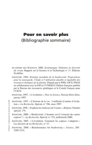 ©
Dunod
–
La
photocopie
non
autorisée
est
un
délit.
Pour en savoir plus
(Bibliographie sommaire)
ACADÉMIE DES SCIENCES, 2000. Systématique. Ordonner la diversité
du vivant. Rapport sur la Science et la Technologie n° 11. Éditions
Tec&Doc.
ANONYME, 1994. Stratégie mondiale de la biodiversité. Propositions
pour la sauvegarde, l’étude et l’utilisation durable et équitable des
ressources biotiques de la planète. Préparé par le WRI, UICN, PNUE
en collaboration avec la FAO et l’UNESCO. Édition française publiée
par le Bureau des ressources génétiques et le Comité français pour
l’UICN.
ANONYME, 1997. «L’évolution». Pour la Science. Dossier Hors Série,
janvier 1997.
ANONYME, 1997. «L’histoire de la vie: 3 milliards d’années d’évolu-
tion». La Recherche, Spécial, n° 296, mars 1997.
ANONYME, 1998. «Explorer les richesses de l’océan». Biofutur, Numéro
spécial, 179.
ANONYME, 2000. «Biodiversité. L’homme est-il l’ennemi des autres
espèces?». La Recherche, Spécial, n° 333, juillet/août 2000.
ANONYME, 2007. «L’évolution. Comment les espèces s’adaptent».
Les dossiers de La Recherche, n° 27.
ANONYME, 2000. «Bioinformatics for biodiversity». Science, 289:
2305-2314.
 