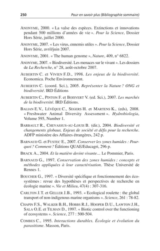 250 Pour en savoir plus (Bibliographie sommaire)
ANONYME, 2000. «La valse des espèces. Extinctions et innovations
pendant 500 millions d’années de vie». Pour la Science, Dossier
Hors Série, juillet 2000.
ANONYME, 2007. «Les virus, ennemis utiles». Pour la Science, Dossier
Hors Série, avril/juin 2007.
ANONYME, 2001. «The human genome», Nature, 409, n° 6822.
ANONYME, 2007. «Biodiversité. Les menaces sur le vivant». Les dossiers
de La Recherche, n° 28, août-octobre 2007.
AUBERTIN C. et VIVIEN F.D., 1998. Les enjeux de la biodiversité.
Economica. Poche Environnement.
AUBERTIN C. (coord. Sci.), 2005. Représenter la Nature? ONG et
biodiversité. IRD Éditions
AUBERTIN C., PINTON F. et BOISVERT V. (ed. Sci.), 2007. Les marchés
de la biodiversité. IRD Éditions.
BALIAN E.V., LÉVÊQUE C., SEGERS H. et MARTENS K., (eds), 2008.
«Freshwater Animal Diversity Assessment». Hydrobiologia,
Volume 595, Number 1.
BARBAULT R., CHEVASSUS-AU-LOUIS B. (dir.), 2004. Biodiversité et
changements globaux. Enjeux de société et défis pour la recherche.
ADFP ministère des Affaires étrangères, 242 p.
BARNAUD G. et FUSTEC E., 2007. Conserver les zones humides: Pour-
quoi? Comment? Éditions QUAE/Educagri, 296 p.
BRACK A., 2004. Et la matière devint vivante… Le Pommier, Paris.
BARNAUD G., 1997. Conservation des zones humides: concepts et
méthodes appliquées à leur caractérisation. Thèse Université de
Rennes 1.
BOUCHER G., 1997. «Diversité spécifique et fonctionnement des éco-
systèmes: revue des hypothèses et perspectives de recherche en
écologie marine». Vie et Milieu, 47(4): 307-316.
CARLTON J.T. et GELLER J.B., 1993. «Ecological roulette: the global
transport of non-indigenous marine organisms». Science, 261: 78-82.
CHAPIN F.S., WALKER B.H., HOBBS R.J., HOOPER D.U., LAWTON J.H.,
SALA O.E. et TILMAN D., 1997. «Biotic control over the functioning
of ecosystems». Science, 277: 500-504.
COMBES C., 1995. Interactions durables. Écologie et évolution du
parasitisme. Masson, Paris.
 