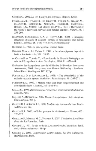 Pour en savoir plus (Bibliographie sommaire) 251
©
Dunod
–
La
photocopie
non
autorisée
est
un
délit.
COMBES C., 2002. La Vie. L’esprit des Sciences, Ellipses, 126 p.
CONSTANZA R., D’ARGE R., DE GROOT R., FARBER S., GRASSO M.,
HANNON B., LIMBURG K., NAEEM S., O’NEILL R., PARUELO J.,
RASKIN R.G., SUTTON P. et VEN EN BELTY M., 1997. «The value of
the world’s ecosystem services and natural capital». Nature, 387:
253-260.
DASZAK P., CUNNINGHAM A.A. et HYATT A.D., 2000. «Emerging
infectious diseases of wildlife- threats to biodiversity and human
health». Science, 287: 443-449. www.sciencemag.org
DAWKINS R., 1990. Le gène égoïste. Dunod, Paris.
DELOSSE M.A. et LE TACON F., 1999. «Les champignons dopent la
forêt». La Recherche, 319: 33-35.
DI CASTRI F. et YOUNÈS T., «Fonction de la diversité biologique au
sein de l’écosystème». Acta Oecologica, 1990, 11: 429-444.
Évaluation des écosystèmes pour le Millénaire. Millennium Ecosystem
Assessment, 2005. Ecosystems and Human Well-being: Synthesis.
Island Press, Washington, DC, 137 p.
FONTENILLE D. et LOCHOUARN L., 1999. «The complexity of the
malaria vectorial system in Africa». Parasitologia, 41: 267-271.
FUHRMAN J.A., 1999. «Marine virus and their biogeochemical and
ecological effects». Nature, 399: 541-548.
GALL J.C., 1995. Paléoécologie. Paysages et environnements disparus.
Masson, Paris.
GALLAIS A., RICROCH A., 2006. Plantes transgéniques: faits et enjeux.
Éditions Quæ, 288 p.
GASTON K.J. et SPICER J.I., 1998. Biodiversity. An introduction. Black-
well Science Ltd.
GASTON K.J., 2000. «Global patterns in biodiversity». Nature, 405:
220-227.
GRIBALDO S., MAUREL M.C., VANNIER J., 2007. L’évolution. Les débuts
de la vie. Le Pommier , Paris.
GOULD S.J., 1991. La vie est belle. Les surprises de l’évolution. Seuil,
coll. «Points sciences», 484 p.
GRENIER C., 2000. Conservation contre nature. Les îles Galapagos.
IRD Éditions, Paris.
 