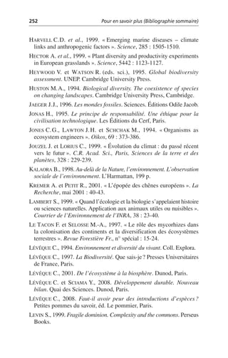 252 Pour en savoir plus (Bibliographie sommaire)
HARVELL C.D. et al., 1999. «Emerging marine diseases – climate
links and anthropogenic factors». Science, 285: 1505-1510.
HECTOR A. et al., 1999. «Plant diversity and productivity experiments
in European grasslands». Science, 5442: 1123-1127.
HEYWOOD V. et WATSON R. (eds. sci.), 1995. Global biodiversity
assessment. UNEP. Cambridge University Press.
HUSTON M.A., 1994. Biological diversity. The coexistence of species
on changing landscapes. Cambridge University Press, Cambridge.
JAEGER J.J., 1996. Les mondes fossiles. Sciences. Éditions Odile Jacob.
JONAS H., 1995. Le principe de responsabilité. Une éthique pour la
civilisation technologique. Les Éditions du Cerf, Paris.
JONES C.G., LAWTON J.H. et SCHCHAK M., 1994. «Organisms as
ecosystem engineers». Oikos, 69: 373-386.
JOUZEL J. et LORIUS C., 1999. «Évolution du climat: du passé récent
vers le futur». C.R. Acad. Sci., Paris, Sciences de la terre et des
planètes, 328: 229-239.
KALAORA B., 1998. Au-delà de la Nature, l’environnement. L’observation
sociale de l’environnement. L’Harmattan, 199 p.
KREMER A. et PETIT R., 2001. «L’épopée des chênes européens». La
Recherche, mai 2001: 40-43.
LAMBERT S., 1999. «Quand l’écologie et la biologie s’appelaient histoire
ou sciences naturelles. Application aux animaux utiles ou nuisibles».
Courrier de l’Environnement de l’INRA, 38: 23-40.
LE TACON F. et SELOSSE M.-A., 1997. «Le rôle des mycorhizes dans
la colonisation des continents et la diversification des écosystèmes
terrestres». Revue Forestière Fr., n° spécial: 15-24.
LÉVÊQUE C., 1994. Environnement et diversité du vivant. Coll. Explora.
LÉVÊQUE C., 1997. La Biodiversité. Que sais-je? Presses Universitaires
de France, Paris.
LÉVÊQUE C., 2001. De l’écosystème à la biosphère. Dunod, Paris.
LÉVÊQUE C. et SCIAMA Y., 2008. Développement durable. Nouveau
bilan. Quai des Sciences. Dunod, Paris.
LÉVÊQUE C., 2008. Faut-il avoir peur des introductions d’espèces?
Petites pommes du savoir, éd. Le pommier, Paris.
LEVIN S., 1999. Fragile dominion. Complexity and the commons. Perseus
Books.
 