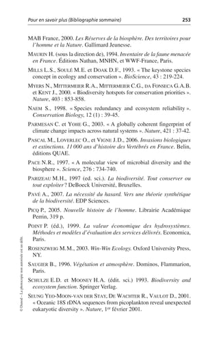 Pour en savoir plus (Bibliographie sommaire) 253
©
Dunod
–
La
photocopie
non
autorisée
est
un
délit.
MAB France, 2000. Les Réserves de la biosphère. Des territoires pour
l’homme et la Nature. Gallimard Jeunesse.
MAURIN H. (sous la direction de), 1994. Inventaire de la faune menacée
en France. Éditions Nathan, MNHN, et WWF-France, Paris.
MILLS L.S., SOULÉ M.E. et DOAK D.F., 1993. «The keystone species
concept in ecology and conservation». BioScience, 43: 219-224.
MYERS N., MITTERMEIER R.A., MITTERMEIER C.G., DA FONSECA G.A.B.
et KENT J., 2000. «Biodiversity hotspots for conservation priorities».
Nature, 403: 853-858.
NAEM S., 1998. «Species redundancy and ecosystem reliability».
Conservation Biology, 12 (1): 39-45.
PARMESAN C. et YOHE G., 2003. «A globally coherent fingerprint of
climate change impacts across natural systems». Nature, 421: 37-42.
PASCAL M., LOVERLEC O., et VIGNE J.D., 2006. Invasions biologiques
et extinctions. 11 000 ans d’histoire des Vertébrés en France. Belin,
éditions QUAE.
PACE N.R., 1997. «A molecular view of microbial diversity and the
biosphere». Science, 276: 734-740.
PARIZEAU M.H., 1997 (ed. sci.). La biodiversité. Tout conserver ou
tout exploiter? DeBoeck Université, Bruxelles.
PAVÉ A., 2007. La nécessité du hasard. Vers une théorie synthétique
de la biodiversité. EDP Sciences.
PICQ P., 2005. Nouvelle histoire de l’homme. Librairie Académique
Perrin, 319 p.
POINT P. (éd.), 1999. La valeur économique des hydrosystèmes.
Méthodes et modèles d’évaluation des services délivrés. Economica,
Paris.
ROSENZWEIG M.M., 2003. Win-Win Ecology. Oxford University Press,
NY.
SAUGIER B., 1996. Végétation et atmosphère. Dominos, Flammarion,
Paris.
SCHULZE E.D. et MOONEY H.A. (édit. sci.) 1993. Biodiversity and
ecosystem function. Springer Verlag.
SEUNG YEO-MOON-VAN DER STAY, DE WACHTER R., VAULOT D., 2001.
«Oceanic 18S rDNA sequences from picoplankton reveal unexpected
eukaryotic diversity». Nature, 1er février 2001.
 