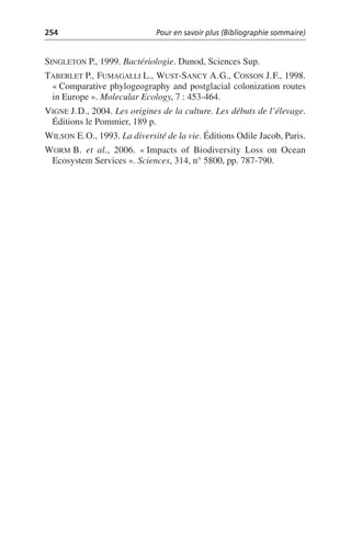 254 Pour en savoir plus (Bibliographie sommaire)
SINGLETON P., 1999. Bactériologie. Dunod, Sciences Sup.
TABERLET P., FUMAGALLI L., WUST-SANCY A.G., COSSON J.F., 1998.
«Comparative phylogeography and postglacial colonization routes
in Europe». Molecular Ecology, 7: 453-464.
VIGNE J.D., 2004. Les origines de la culture. Les débuts de l’élevage.
Éditions le Pommier, 189 p.
WILSON E.O., 1993. La diversité de la vie. Éditions Odile Jacob, Paris.
WORM B. et al., 2006. «Impacts of Biodiversity Loss on Ocean
Ecosystem Services». Sciences, 314, n° 5800, pp. 787-790.
 