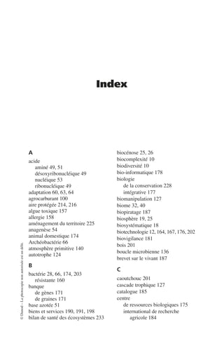 ©
Dunod
–
La
photocopie
non
autorisée
est
un
délit.
Index
A
acide
aminé 49, 51
désoxyribonucléique 49
nucléique 53
ribonucléique 49
adaptation 60, 63, 64
agrocarburant 100
aire protégée 214, 216
algue toxique 157
allergie 158
aménagement du territoire 225
anagenèse 54
animal domestique 174
Archéobactérie 66
atmosphère primitive 140
autotrophe 124
B
bactérie 28, 66, 174, 203
résistante 160
banque
de gènes 171
de graines 171
base azotée 51
biens et services 190, 191, 198
bilan de santé des écosystèmes 233
biocénose 25, 26
biocomplexité 10
biodiversité 10
bio-informatique 178
biologie
de la conservation 228
intégrative 177
biomanipulation 127
biome 32, 40
biopiratage 187
biosphère 19, 25
biosystématique 18
biotechnologie 12, 164, 167, 176, 202
biovigilance 181
bois 201
boucle microbienne 136
brevet sur le vivant 187
C
caoutchouc 201
cascade trophique 127
catalogue 185
centre
de ressources biologiques 175
international de recherche
agricole 184
 