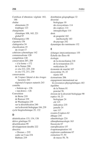 256 Index
Certificat d’obtention végétale 183,
186
chaîne
alimentaire 25
trophique 123
changement
climatique 108, 165, 221
global 97
Chikungunya 150
ciguatera 158
cladogenèse 54
classification 19
du vivant 17
cohésion cybernétique 142
commensalisme 120
compétition 120
conservation 207, 209
« à la ferme » 172
de la Nature 208
ex situ 212, 225, 230
in situ 172, 211, 230
conservatoire
de l’espace littoral et des rivages
lacustres 242
régional d’espaces naturels 243
contrôle
« bottom-up » 126
« top-down » 126
Convention
de Berne 219
de Ramsar 239
de Washington 239
sur la désertification 240
sur la diversité biologique 184, 239
cycle biogéochimique 25, 132
D
dénitrification 133, 134, 138
dérive génétique 55
désertification 99
développement durable 222
directive
« Oiseaux » 219
cadre sur l’eau 234
Habitats 219
distribution géographique 32
diversité
biologique 10
des écosystèmes 114
des espèces 114
intraspécifique 114
droit
de propriété 182
intellectuelle 183
du paysage 242
dynamique des nutriments 132
E
échanges intercontinentaux 155
Échelle des Êtres 48
écologie
de la réconciliation 218
de la restauration 231
moléculaire 28
économie de marché 107
écosystème 19, 25
marin 105
écotourisme 206
engagement international sur
les ressources phytogénétiques 183
équilibre
de la Nature 81
ponctué 56
érosion de la diversité biologique 90
espèce 18, 23
biologique 24
clé 115
indicatrice 235
jumelle 24
rare 117
essaim d’espèces 62
éthique 210
ethnobiologie 224
ethnopharmacologie 163
Eucaryote 67
eutrophisation 157
évapotranspiration 141
explosion cambrienne 67
extinction 57, 93
de masse 58, 76
 