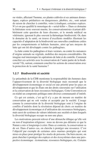 14 1 • Pourquoi s’intéresser à la diversité biologique ?
ou virales, affectant l’homme, ses plantes cultivées et ses animaux domes-
tiques, espèces prédatrices ou dangereuses, phobies, etc., sont autant
de raison de chercher à contrôler, voire à éradiquer, certaines espèces.
N’a-t-on pas qualifié le moustique de «serial-killer». Dans ce domaine
la littérature reste souvent muette, les conservationnistes écartant déli-
bérément cette question de leurs discours, et le monde médical ou
vétérinaire, ignorant le plus souvent la thématique biodiversité. Or, dans
le domaine de la santé, on trouve d’excellents modèles illustrant les
capacités d’adaptation de la biodiversité aux nouvelles conditions créées
par les comportements et habitats humains, ainsi qu’aux moyens de
lutte qui ont été développés contre les pathogènes.
La lutte contre les pathogènes et leurs vecteurs, ou contre les nuisances
d’origine animale ou végétale, mobilise des moyens considérables. On
imagine mal interrompre les opérations de lutte et de contrôle. Comment
concilier ces activités avec la conservation de l’autre partie de la biodi-
versité? Et, surtout, comment concilier les actions de conservation avec
la protection de la santé humaine?
1.2.7 Biodiversité et société
Le préambule de la CDB mentionne la responsabilité des hommes dans
l’appauvrissement de la diversité biologique mais reconnaît que le
développement économique et social est une priorité pour les pays en
développement et que les États ont des droits souverains sur l’utilisation
et la conservation de leurs ressources biologiques. Cette Convention est
en réalité un compromis politique entre diverses communautés d’intérêt.
Ce qui est certain, c’est qu’il n’y a pas de mesure en matière de
conservation qui ne soit voulue et acceptée par la société. L’usage
comme la conservation de la diversité biologique sont à l’origine de
conflits d’intérêts dont la résolution dépend de choix en matière de
développement économique et d’utilisation des ressources biologiques,
mais aussi de systèmes de valeurs inhérents aux sociétés et dans lesquels
la diversité biologique occupe ou non une place.
Les motivations peuvent relever d’une démarche éthique qu’elle soit
ou non d’inspiration religieuse: nous ne devons pas détruire ce que la
Nature a mis si longtemps à créer. Dans ce contexte, la conservation va
de soi. Dans d’autres cas, on cherche à protéger une ressource. C’est
l’objectif par exemple de certaines aires marines protégées qui sont
mises en place pour protéger les stocks de poissons. Ou bien encore, on
peut chercher à protéger des espèces et des écosystèmes dans une pers-
pective économique: écotourisme, ressources biologiques, etc. Certains
 