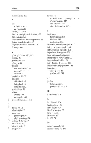 Index 257
©
Dunod
–
La
photocopie
non
autorisée
est
un
délit.
extractivisme 200
F
faune
d’Ediacara 67
de Burgess 68
feu 88, 237, 238
fixation biologique de l’azote 132
flux d’énergie 25
fonctionnement des écosystèmes 76
forêt tropicale humide 87
fragmentation des habitats 229
fromage 203
G
génie génétique 176, 182
génome 50
génomique 177
génotype 18
gestion
des ressources 210
ex situ 171
in situ 171
glaciation 81, 89
gradient
altitudinal 37
latitudinal 36
longitudinal 37
gradualisme 56
grippe
aviaire 153
espagnole 148
groupe fonctionnel 117
H
hasard 74, 75
hétérotrophe 125
hiérarchie
phénétique 20
phylogénétique 20
histoire de la vie 57
homme 72, 73
hôte/parasite 121
hotspot 43
hypothèse
« conducteurs et passagers » 118
d’idiosyncrasie 119
des « rivets » 118
diversité-stabilité 118
I
indicateur
biochimique 235
biotique 235
écologique 236
industrie pharmaceutique 162
infection nosocomiale 160
infrastructure naturelle 198
ingénierie écologique 229
innovation écologique 62
intégrité des écosystèmes 234
interaction durable 123
introduction d’espèces 100
invasion biologique 100, 104
inventaire
des espèces 26
patrimonial 241
J
jardin
botanique 226
planétaire 218, 219
K
kairomone 143
L
lac Victoria 106
légionellose 156
libre accès 195
lignée évolutive 65
liste rouge 94
listériose 157
LUCA 54
M
macromolécule 53
maîtrise foncière 242
 