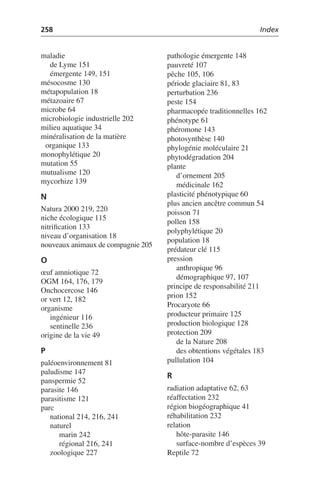 258 Index
maladie
de Lyme 151
émergente 149, 151
mésocosme 130
métapopulation 18
métazoaire 67
microbe 64
microbiologie industrielle 202
milieu aquatique 34
minéralisation de la matière
organique 133
monophylétique 20
mutation 55
mutualisme 120
mycorhize 139
N
Natura 2000 219, 220
niche écologique 115
nitrification 133
niveau d’organisation 18
nouveaux animaux de compagnie 205
O
œuf amniotique 72
OGM 164, 176, 179
Onchocercose 146
or vert 12, 182
organisme
ingénieur 116
sentinelle 236
origine de la vie 49
P
paléoenvironnement 81
paludisme 147
panspermie 52
parasite 146
parasitisme 121
parc
national 214, 216, 241
naturel
marin 242
régional 216, 241
zoologique 227
pathologie émergente 148
pauvreté 107
pêche 105, 106
période glaciaire 81, 83
perturbation 236
peste 154
pharmacopée traditionnelles 162
phénotype 61
phéromone 143
photosynthèse 140
phylogénie moléculaire 21
phytodégradation 204
plante
d’ornement 205
médicinale 162
plasticité phénotypique 60
plus ancien ancêtre commun 54
poisson 71
pollen 158
polyphylétique 20
population 18
prédateur clé 115
pression
anthropique 96
démographique 97, 107
principe de responsabilité 211
prion 152
Procaryote 66
producteur primaire 125
production biologique 128
protection 209
de la Nature 208
des obtentions végétales 183
pullulation 104
R
radiation adaptative 62, 63
réaffectation 232
région biogéographique 41
réhabilitation 232
relation
hôte-parasite 146
surface-nombre d’espèces 39
Reptile 72
 
