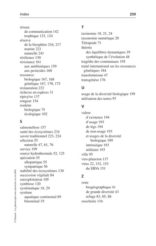 Index 259
©
Dunod
–
La
photocopie
non
autorisée
est
un
délit.
réseau
de communication 142
trophique 123, 124
réserve
de la biosphère 216, 217
marine 221
naturelle 241
résilience 130
résistance 161
aux antibiotiques 159
aux pesticides 160
ressource
biologique 167, 168
génétique 167, 170, 175
restauration 232
richesse en espèces 31
ripisylve 137
rongeur 154
roulette
biologique 75
écologique 102
S
salmonellose 157
santé des écosystèmes 234
savoir traditionnel 223, 224
sélection 55
naturelle 47, 61, 76
service 199
source hydrothermale 52, 125
spéciation 55
allopatrique 55
sympatrique 56
stabilité des écosystèmes 130
succession végétale 84
surexploitation 105
symbiose 120
systématique 18, 29
système
aquatique continental 89
binominal 19
T
taxinomie 18, 21, 24
taxonomie numérique 20
Tétrapode 71
théorie
des équilibres dynamiques 39
synthétique de l’évolution 48
tragédie des communaux 195
traité international sur les ressources
génétiques 184
transformisme 47
transgénèse 176
U
usage de la diversité biologique 199
utilisation des terres 97
V
valeur
d’existence 194
d’usage 193
de legs 194
de non-usage 193
et usages de la diversité
biologique 189
intrinsèque 193
utilitaire 193
ville 95
viro-plancton 137
virus 22, 152, 153
du SIDA 151
Z
zone
biogéographique 41
de grande diversité 43
refuge 83, 85, 88
zoochorie 116
 