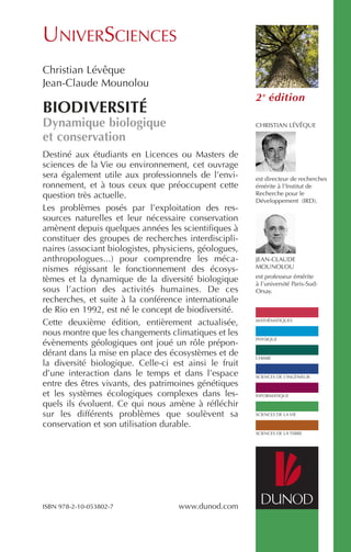 Destiné aux étudiants en Licences ou Masters de
sciences de la Vie ou environnement, cet ouvrage
sera également utile aux professionnels de l’envi-
ronnement, et à tous ceux que préoccupent cette
question très actuelle.
Les problèmes posés par l’exploitation des res-
sources naturelles et leur nécessaire conservation
amènent depuis quelques années les scientifiques à
constituer des groupes de recherches interdiscipli-
naires (associant biologistes, physiciens, géologues,
anthropologues...) pour comprendre les méca-
nismes régissant le fonctionnement des écosys-
tèmes et la dynamique de la diversité biologique
sous l’action des activités humaines. De ces
recherches, et suite à la conférence internationale
de Rio en 1992, est né le concept de biodiversité.
Cette deuxième édition, entièrement actualisée,
nous montre que les changements climatiques et les
évènements géologiques ont joué un rôle prépon-
dérant dans la mise en place des écosystèmes et de
la diversité biologique. Celle-ci est ainsi le fruit
d’une interaction dans le temps et dans l’espace
entre des êtres vivants, des patrimoines génétiques
et les systèmes écologiques complexes dans les-
quels ils évoluent. Ce qui nous amène à réfléchir
sur les différents problèmes que soulèvent sa
conservation et son utilisation durable.
UNIVERSCIENCES
PHYSIQUE
MATHÉMATIQUES
CHIMIE
SCIENCES DE L’INGÉNIEUR
INFORMATIQUE
SCIENCES DE LA VIE
SCIENCES DE LA TERRE
www.dunod.com
2e
édition
CHRISTIAN LÉVÊQUE
est directeur de recherches
émérite à l’Institut de
Recherche pour le
Développement (IRD).
JEAN-CLAUDE
MOUNOLOU
est professeur émérite
à l’université Paris-Sud-
Orsay.
Christian Lévêque
Jean-Claude Mounolou
BIODIVERSITÉ
Dynamique biologique
et conservation
ISBN 978-2-10-053802-7
 
