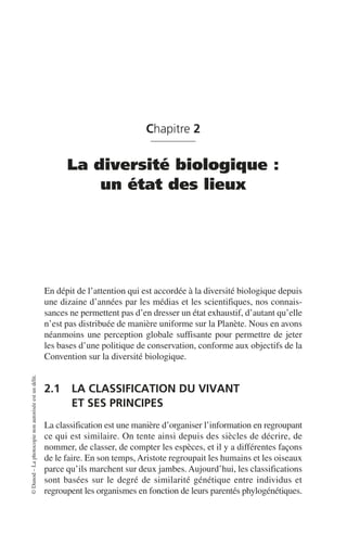 ©
Dunod
–
La
photocopie
non
autorisée
est
un
délit.
Chapitre 2
La diversité biologique :
un état des lieux
En dépit de l’attention qui est accordée à la diversité biologique depuis
une dizaine d’années par les médias et les scientifiques, nos connais-
sances ne permettent pas d’en dresser un état exhaustif, d’autant qu’elle
n’est pas distribuée de manière uniforme sur la Planète. Nous en avons
néanmoins une perception globale suffisante pour permettre de jeter
les bases d’une politique de conservation, conforme aux objectifs de la
Convention sur la diversité biologique.
2.1 LA CLASSIFICATION DU VIVANT
ET SES PRINCIPES
La classification est une manière d’organiser l’information en regroupant
ce qui est similaire. On tente ainsi depuis des siècles de décrire, de
nommer, de classer, de compter les espèces, et il y a différentes façons
de le faire. En son temps, Aristote regroupait les humains et les oiseaux
parce qu’ils marchent sur deux jambes. Aujourd’hui, les classifications
sont basées sur le degré de similarité génétique entre individus et
regroupent les organismes en fonction de leurs parentés phylogénétiques.
 