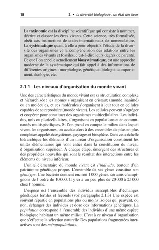18 2 • La diversité biologique : un état des lieux
2.1.1 Les niveaux d’organisation du monde vivant
Une des caractéristiques du monde vivant est sa structuration complexe
et hiérarchisée: les atomes s’organisent en cristaux (monde inanimé)
ou en molécules, et ces molécules s’organisent à leur tour en cellules
capables de se reproduire (monde vivant). Les cellules peuvent s’agréger
et coopérer pour constituer des organismes multicellulaires. Les indivi-
dus, unis ou pluricellulaires, s’organisent en populations et en commu-
nautés multispécifiques. Si l’on prend en compte le milieu dans lequel
vivent les organismes, on accède alors à des ensembles de plus en plus
complexes appelés écosystèmes, paysages et biosphère. Dans cette échelle
hiérarchique les éléments d’un niveau d’organisation constituent les
unités élémentaires qui vont entrer dans la constitution du niveau
d’organisation supérieur. À chaque étape, émergent des structures et
des propriétés nouvelles qui sont le résultat des interactions entre les
éléments du niveau inférieur.
L’unité élémentaire du monde vivant est l’individu, porteur d’un
patrimoine génétique propre. L’ensemble de ses gènes constitue son
génotype. Une bactérie contient environ 1 000 gènes, certains champi-
gnons de l’ordre de 10 000. Il y en a un peu plus de 20 000 à 25 000
chez l’homme.
L’espèce est l’ensemble des individus susceptibles d’échanges
génétiques fertiles et féconds (voir paragraphe 2.1.3) Une espèce est
souvent répartie en populations plus ou moins isolées qui peuvent, ou
non, échanger des individus et donc des informations génétiques. La
population correspond à l’ensemble des individus d’une même espèce
biologique habitant un même milieu. C’est à ce niveau d’organisation
que s’effectue la sélection naturelle. Des populations fragmentées inter-
actives sont des métapopulations.
La taxinomie est la discipline scientifique qui consiste à nommer,
décrire et classer les êtres vivants. Cette science, très formalisée,
obéit aux instructions de codes internationaux de nomenclature.
La systématique quant à elle a pour objectifs l’étude de la diver-
sité des organismes et la compréhension des relations entre les
organismes vivants et fossiles, c’est-à-dire leurs degrés de parenté.
Ce que l’on appelle actuellement biosystématique, est une approche
moderne de la systématique qui fait appel à des informations de
différentes origines: morphologie, génétique, biologie, comporte-
ment, écologie, etc.
 